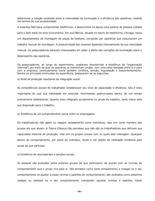 - 26 –
determinar a relação existente entre a intensidade da iluminação e a eficiência dos operários, medida
em termos de sua produtividade.
A empresa fabricava componentes telefônicos, e desenvolvia na época uma política de pessoal voltada
para o bem estar de seus funcionários. Em sua fábrica, situada no bairro de Hawthorne, Chicago, havia
um departamento de montagem de peças de telefone, composto por operárias que executavam um
trabalho manual de montagem. A produtividade das mesmas dependia intensamente da sua velocidade
manual. Os pesquisadores estavam interessados em saber o efeito das variações da iluminação sobre o
desempenho das operárias.
Os pesquisadores, ao longo do experimento, acabaram descobrindo a existência da “organização
informal”, por meio da qual as operárias se mantinham unidas, com uma certa lealdade entre si e para
com a empresa; eventualmente havia também conflitos, tensão, inquietação e descontentamento.
Dentre as principais conclusões da experiência, destacaram-se as seguintes:
a) Nível de produção resultante da integração social
As competências sociais do trabalhador estabelecem seu nível de capacidade e eficiência. Isto é mais
importante do que sua habilidade em executar movimentos padronizados dentro de um tempo
previamente estabelecido. Quanto mais integrado socialmente no grupo de trabalho, tanto maior será
sua disposição para o trabalho.
b) Existência de um comportamento social entre os empregados
Os trabalhadores não agem ou reagem isoladamente como indivíduos, mas sim como membro dos
grupos em que atuam. A Teoria Clássica não percebeu que não são os trabalhadores que definem sua
capacidade máxima de produção, mas sim os grupos sociais com os quais eles interagem. Qualquer
desvio de comportamento, por parte do indivíduo, tende a ser objeto de retaliação simbólica pelo
grupo de que participa.
c) Existência de recompensas e sanções sociais
As pessoas são avaliadas pelos próprios grupos de que participam, de acordo com as normas de
comportamento que o grupo cria para si. São tomados como bons companheiros e colegas se o seu
comportamento se ajustar a essas normas e padrões de comportamento; são avaliados como péssimos
colegas ou desleais se o seu comportamento transgredir aquelas normas e padrões. Essas
 