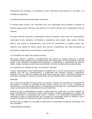 - 27 –
recompensas são simbólicas e não-materiais, porém influenciam decisivamente na motivação e na
felicidade do trabalhador.
d) Existência de Grupos informais dentro da empresa
A empresa agora começa a ser visualizada como uma organização social complexa e composta de
diversos grupos sociais informais, cuja estrutura nem sempre coincide com a organização formal da
empresa.
Os grupos informais equivalem à organização humana da empresa, muitas vezes em contraposição à
organização formal, planejada, normatizada e estabelecida pela direção. Esses grupos informais
definem suas regras de comportamento, suas formas de recompensas ou sanções sociais, seus
objetivos, suas escalas de valores sociais, suas crenças e expectativas, que cada participante vai
assimilando e integrando em suas atitudes e comportamento.
e) A importância do estudo das relações humanas
Para poder explicar e justificar o comportamento das pessoas na empresa passou-se a estudar
intensamente essas interações sociais surgidas dentro das organizações, em face do grande número de
grupos e das interações necessariamente resultantes; é exatamente a compreensão da natureza
dessas relações humanas que permite ao administrador melhores resultados de seus subordinados.
f) A importância do conteúdo de cargo como elemento motivador
A maior especialização (maior fragmentação) do trabalho não é a forma mais eficiente de divisão do
trabalho, pois não cria, necessariamente, a organização mais eficiente. Durante a experiência,
percebeu-se que os operários mudavam de lugar várias vezes para variar a monotonia. Percebeu-se
então que o conteúdo e a natureza do trabalho têm enorme influência sobre o moral do trabalhador.
Motivação
Com a Teoria das Relações Humanas passou-se a estudar a influência da motivação no comportamento
das pessoas. O estudo da motivação humana procura explicar por que e como as pessoas se
comportam de uma determinada maneira. A compreensão da motivação do comportamento humano
exige o conhecimento das necessidades humanas fundamentais.
Verificou-se que o comportamento humano é determinado por causas que, às vezes, escapam ao
próprio entendimento e controle do homem. Essas causas se chamam necessidades ou motivos: são
forças conscientes ou inconscientes que levam o indivíduo a um determinado comportamento. A
motivação se refere ao comportamento que é causado por necessidades dentro do indivíduo e que é
dirigido em direção aos objetivos que podem satisfazer essas necessidades.
Os três níveis ou estágios de motivação correspondem às necessidades fisiológicas, psicológicas e de
auto-realização.
a) Necessidades Fisiológicas:
 