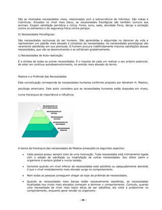 - 28 –
São as chamadas necessidades vitais, relacionadas com a sobrevivência do indivíduo. São inatas e
instintivas. Situadas no nível mais baixo, as necessidades fisiológicas são também comuns aos
animais. Exigem satisfação periódica e cíclica. Fome, sono, sede, atividade física, abrigo e proteção
contra os elementos e de segurança física contra perigos.
b) Necessidades Psicológicas:
São necessidades exclusivas do ser humano. São aprendidas e adquiridas no decorrer da vida e
representam um padrão mais elevado e complexo de necessidades. As necessidades psicológicas são
raramente satisfeitas em sua plenitude. O homem procura indefinidamente maiores satisfações dessas
necessidades, que vão se desenvolvendo e se sofisticam gradativamente.
c) Necessidades de Auto-realização:
É a síntese de todas as outras necessidades. É o impulso de cada um realizar o seu próprio potencial,
de estar em contínuo autodesenvolvimento, no sentido mais elevado do termo.
Maslow e a Pirâmide das Necessidades
Esta conceituação corresponde às necessidades humanas conforme proposto por Abraham H. Maslow,
psicólogo americano. Este autor considera que as necessidades humanas estão dispostas em níveis,
numa hierarquia de importância e influência.
A teoria da hierarquia das necessidades de Maslow pressupõe os seguintes aspectos:
 Cada pessoa possui sempre mais de uma motivação. Toda necessidade está intimamente ligada
com o estado de satisfação ou insatisfação de outras necessidades. Seu efeito sobre o
organismo é sempre global e nunca isolado.
 Somente quando um nível inferior de necessidades está satisfeito ou adequadamente atendido
é que o nível imediatamente mais elevado surge no comportamento.
 Nem todas as pessoas conseguem chegar ao topo da pirâmide de necessidades.
 Quando as necessidades mais baixas estão razoavelmente satisfeitas, as necessidades
localizadas nos níveis mais elevados começam a dominar o comportamento. Contudo, quando
uma necessidade de nível mais baixo deixa de ser satisfeita, ela volta a predominar no
comportamento, enquanto gerar tensão no organismo.
 