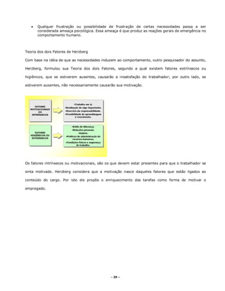 - 29 –
 Qualquer frustração ou possibilidade de frustração de certas necessidades passa a ser
considerada ameaça psicológica. Essa ameaça é que produz as reações gerais de emergência no
comportamento humano.
Teoria dos dois Fatores de Herzberg
Com base na idéia de que as necessidades induzem ao comportamento, outro pesquisador do assunto,
Herzberg, formulou sua Teoria dos dois Fatores, segundo a qual existem fatores extrínsecos ou
higiênicos, que se estiverem ausentes, causarão a insatisfação do trabalhador; por outro lado, se
estiverem ausentes, não necessariamente causarão sua motivação.
Os fatores intrínsecos ou motivacionais, são os que devem estar presentes para que o trabalhador se
sinta motivado. Herzberg considera que a motivação nasce daqueles fatores que estão ligados ao
conteúdo do cargo. Por isto ele propõe o enriquecimento das tarefas como forma de motivar o
empregado.
 