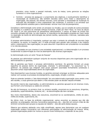 - 3 –
previstos; como manter o pessoal motivado, rumo às metas; como gerenciar as relações
humanas e o clima organizacional.
 Controle – processo de assegurar o cumprimento dos objetivos, e eventualmente identificar a
necessidade de modificá-los. São também decisões sobre como medir o desempenho da
organização, das pessoas, dos demais recursos; como perceber a necessidade de mudanças na
execução das atividades e como implementar tais mudanças. O controle é um processo que
acaba gerando subsídios para o Administrador reiniciar novo ciclo de planejamento.
Considerar a Administração como sendo um processo (ou função), que se compõe de outros processos
(ou funções) é a essência do chamado enfoque funcional, criado por Henri Fayol, no início do século
XX. Fayol é um dos precursores do pensamento administrativo, e lançou as bases de muitos dos
conceitos utilizados até hoje, na vida moderna. A importância da abordagem proposta por Fayol reside
na separação da tarefa da administração das demais tarefas, operacionais e técnicas, realizadas pela
organização.
O processo administrativo é importante, qualquer que seja o contexto de utilização de recursos (seja
na padaria, na escola, no hospital, etc). A razão principal para estudar este processo é seu impacto
sobre o desempenho das organizações, as quais assumem importância sem precedentes na sociedade
e na vida das pessoas.
Afinal, a sociedade em que vivemos é uma sociedade organizacional, e a Administração é um processo
fundamental na determinação do nível de desempenho das diversas organizações.
b) Administração como um certo “Grupo de Pessoas”
As pessoas que administram qualquer conjunto de recursos disponíveis para uma organização são os
administradores ou gerentes.
São os gerentes que fazem o processo administrativo acontecer. Os gerentes formam um grupo
específico de pessoas dentro da organização, chamado “a administração”, “os executivos” ou “a
gerência”. As pessoas que integram esse grupo possuem autoridade formalmente constituída e
assumem certas responsabilidades dentro da organização.
Para desempenhar suas diversas funções, os gerentes precisam empregar as técnicas adequadas para
realizar com sucesso os processos de planejamento, organização, direção e controle.
Pode-se entender também a “alta Administração” de uma determinada organização como sendo o seu
alto escalão, o corpo gerencial que detém o mais elevado poder de decisão naquela entidade.
Na grande maioria das organizações, os administradores ou gerentes agrupam-se em diversos níveis,
que formam uma hierarquia ou cadeia de comando.
No alto da hierarquia, no primeiro nível, ou primeiro escalão, encontram-se os executivos, dirigentes,
presidentes, superintendentes, diretores, etc... As denominações são bem variadas.
Nos níveis intermediários, abaixo dos executivos, encontram-se os coordenadores, chefes de setor,
chefes de divisão, supervisores, etc.
No último nível, na base da pirâmide organizacional, vamos encontrar as pessoas que não são
gerentes: os empregados, técnicos, funcionários operacionais, etc... eles têm em comum o fato de não
emitirem comandos para grupos ou equipes de trabalho – eles são parte destas equipes.
Observe que estamos adotando uma visão simplificada, apenas para demonstrar que em qualquer
organização existem funcionários com diferentes participações na administração da mesma. Afinal,
grandes organizações podem ter muitos ou poucos níveis hierárquicos, a depender do seu porte.
 