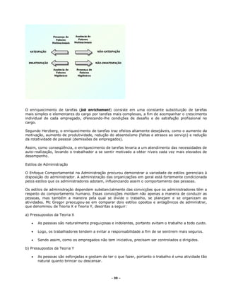 - 30 –
O enriquecimento de tarefas (job enrichement) consiste em uma constante substituição de tarefas
mais simples e elementares do cargo por tarefas mais complexas, a fim de acompanhar o crescimento
individual de cada empregado, oferecendo-lhe condições de desafio e de satisfação profissional no
cargo.
Segundo Herzberg, o enriquecimento de tarefas traz efeitos altamente desejáveis, como o aumento da
motivação, aumento de produtividade, redução do absenteísmo (faltas e atrasos ao serviço) e redução
da rotatividade de pessoal (demissões de empregados).
Assim, como conseqüência, o enriquecimento de tarefas levaria a um atendimento das necessidades de
auto-realização, levando o trabalhador a se sentir motivado a obter níveis cada vez mais elevados de
desempenho.
Estilos de Administração
O Enfoque Comportamental na Administração procurou demonstrar a variedade de estilos gerenciais à
disposição do administrador. A administração das organizações em geral está fortemente condicionada
pelos estilos que os administradores adotam, influenciando assim o comportamento das pessoas.
Os estilos de administração dependem substancialmente das convicções que os administradores têm a
respeito do comportamento humano. Essas convicções moldam não apenas a maneira de conduzir as
pessoas, mas também a maneira pela qual se divide o trabalho, se planejam e se organizam as
atividades. Mc Gregor preocupou-se em comparar dois estilos opostos e antagônicos de administrar,
que denominou de Teoria X e Teoria Y, descritas a seguir:
a) Pressupostos da Teoria X
 As pessoas são naturalmente preguiçosas e indolentes, portanto evitam o trabalho a todo custo.
 Logo, os trabalhadores tendem a evitar a responsabilidade a fim de se sentirem mais seguros.
 Sendo assim, como os empregados não tem iniciativa, precisam ser controlados e dirigidos.
b) Pressupostos da Teoria Y
 As pessoas são esforçadas e gostam de ter o que fazer, portanto o trabalho é uma atividade tão
natural quanto brincar ou descansar.
 