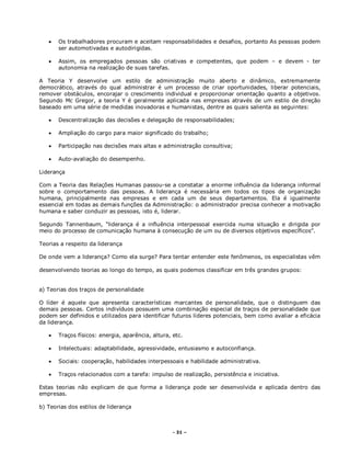 - 31 –
 Os trabalhadores procuram e aceitam responsabilidades e desafios, portanto As pessoas podem
ser automotivadas e autodirigidas.
 Assim, os empregados pessoas são criativas e competentes, que podem – e devem - ter
autonomia na realização de suas tarefas.
A Teoria Y desenvolve um estilo de administração muito aberto e dinâmico, extremamente
democrático, através do qual administrar é um processo de criar oportunidades, liberar potenciais,
remover obstáculos, encorajar o crescimento individual e proporcionar orientação quanto a objetivos.
Segundo Mc Gregor, a teoria Y é geralmente aplicada nas empresas através de um estilo de direção
baseado em uma série de medidas inovadoras e humanistas, dentre as quais salienta as seguintes:
 Descentralização das decisões e delegação de responsabilidades;
 Ampliação do cargo para maior significado do trabalho;
 Participação nas decisões mais altas e administração consultiva;
 Auto-avaliação do desempenho.
Liderança
Com a Teoria das Relações Humanas passou-se a constatar a enorme influência da liderança informal
sobre o comportamento das pessoas. A liderança é necessária em todos os tipos de organização
humana, principalmente nas empresas e em cada um de seus departamentos. Ela é igualmente
essencial em todas as demais funções da Administração: o administrador precisa conhecer a motivação
humana e saber conduzir as pessoas, isto é, liderar.
Segundo Tannenbaum, “liderança é a influência interpessoal exercida numa situação e dirigida por
meio do processo de comunicação humana à consecução de um ou de diversos objetivos específicos”.
Teorias a respeito da liderança
De onde vem a liderança? Como ela surge? Para tentar entender este fenômenos, os especialistas vêm
desenvolvendo teorias ao longo do tempo, as quais podemos classificar em três grandes grupos:
a) Teorias dos traços de personalidade
O líder é aquele que apresenta características marcantes de personalidade, que o distinguem das
demais pessoas. Certos indivíduos possuem uma combinação especial de traços de personalidade que
podem ser definidos e utilizados para identificar futuros líderes potenciais, bem como avaliar a eficácia
da liderança.
 Traços físicos: energia, aparência, altura, etc.
 Intelectuais: adaptabilidade, agressividade, entusiasmo e autoconfiança.
 Sociais: cooperação, habilidades interpessoais e habilidade administrativa.
 Traços relacionados com a tarefa: impulso de realização, persistência e iniciativa.
Estas teorias não explicam de que forma a liderança pode ser desenvolvida e aplicada dentro das
empresas.
b) Teorias dos estilos de liderança
 