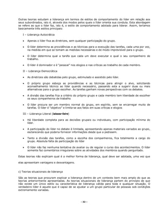 - 32 –
Outras teorias estudam a liderança em termos de estilos de comportamento do líder em relação aos
seus subordinados, isto é, através dos modos pelos quais o líder orienta sua conduta. Esta abordagem
se refere ao que o líder faz, isto é, o estilo de comportamento adotado para liderar. Assim, teríamos
basicamente três estilos principais:
I – Liderança Autocrática
 Apenas o líder fixa as diretrizes, sem qualquer participação do grupo.
 O líder determina as providências e as técnicas para a execução das tarefas, cada uma por vez,
na medida em que se tomam as medidas necessárias e de modo imprevisível para o grupo.
 O líder determina qual a tarefa que cada um deve executar e qual o seu companheiro de
trabalho.
 O líder é dominador e é “pessoal” nos elogios e nas críticas ao trabalho de cada membro.
II – Liderança Democrática
 As diretrizes são debatidas pelo grupo, estimulado e assistido pelo líder.
 O próprio grupo esboça as providências e as técnicas para atingir o alvo, solicitando
aconselhamento técnico ao líder quando necessário, passando esta a sugerir duas ou mais
alternativas para o grupo escolher. As tarefas ganham novas perspectivas com os debates.
 A divisão das tarefas fica a critério do próprio grupo e cada membro tem liberdade de escolher
os seus companheiros de trabalho
 O líder procura ser um membro normal do grupo, em espírito, sem se encarregar muito de
tarefas. O líder é “objetivo” e limita-se aos fatos em suas críticas e elogios
III – Liderança Liberal (laissez-faire)
 Há liberdade completa para as decisões grupais ou individuais, com participação mínima do
líder.
 A participação do líder no debate é limitada, apresentando apenas materiais variados ao grupo,
esclarecendo que poderia fornecer informações desde que a pedissem.
 Tanto a divisão das tarefas, como a escolha dos companheiros, fica totalmente a cargo do
grupo. Absoluta falta de participação do líder
 O líder não faz nenhuma tentativa de avaliar ou de regular o curso dos acontecimentos. O líder
somente faz comentários irregulares sobre as atividades dos membros quando perguntado.
Estas teorias não explicam qual é a melhor forma de liderança, qual deve ser adotada, uma vez que
elas apresentam vantagens e desvantagens.
c) Teorias situacionais de liderança
São as teorias que procuram explicar a liderança dentro de um contexto bem mais amplo do que as
teorias anteriormente apresentadas. As teorias situacionais de liderança partem do princípio de que
não existe um único estilo ou característica de liderança válida para toda e qualquer situação. O
verdadeiro líder é aquele que é capaz de se ajustar a um grupo particular de pessoas sob condições
extremamente variadas.
 