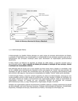 - 34 –
1.3. A Administração Pública
A Administração (ou Gestão) Pública abrange um vasto campo do processo administrativo do Estado,
e, portanto é importante a sua conceituação e a compreensão do seu processo evolutivo para se ter o
entendimento das principais mudanças pelas quais atravessam as organizações governamentais
atualmente.
O Plano Diretor da Reforma do Aparelho do Estado de 1995 adotou o seguinte conceito para a
administração pública: todo o aparelho do Estado pré-orientado à realização de seus serviços, visando
à satisfação das necessidades coletivas.
Esta definição está de acordo com a nova relação que deve existir entre o Estado e a sociedade, onde
se vê o cidadão como contribuinte de impostos e como uma espécie de “cliente” dos seus serviços. Os
resultados da ação do Estado são considerados bons não porque os processos administrativos estão
sob controle e são seguros, mas porque as necessidades do cidadão-“cliente” estão sendo atendidas.
A Administração Pública, enquanto vertente específica da ciência da Administração, preocupa-se com
muitas questões comuns a esse campo do conhecimento. De fato, também o Estado se manifesta, em
suas ações, através da criação e funcionamento das organizações públicas. Estas se assemelham às
organizações privadas na medida em que necessitam também da aplicação dos processos
administrativos já vistos, ou seja, Planejamento, Organização, Direção e Controle.
Também nas organizações públicas encontraremos questões relativas a campos tradicionais de estudo
da Administração, tais como Recursos Humanos, Finanças, Administração de Materiais, Contabilidade,
Orçamento, Prestação de Serviços, Atendimento ao Público, Tecnologia de Informação, etc.
 