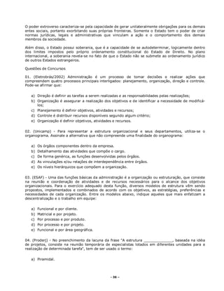 - 36 –
O poder extroverso caracteriza-se pela capacidade de gerar unilateralmente obrigações para os demais
entes sociais, portanto exorbitando suas próprias fronteiras. Somente o Estado tem o poder de criar
normas jurídicas, legais e administrativas que vinculam a ação e o comportamento dos demais
membros da sociedade.
Além disso, o Estado possui soberania, que é a capacidade de se autodeterminar, logicamente dentro
dos limites impostos pelo próprio ordenamento constitucional do Estado de Direito. No plano
internacional, a soberania revela-se no fato de que o Estado não se submete ao ordenamento jurídico
de outros Estados estrangeiros.
Questões de Concursos
01. (Eletrobrás/2002) Administração é um processo de tomar decisões e realizar ações que
compreendem quatro processos principais interligados: planejamento, organização, direção e controle.
Pode-se afirmar que:
a) Direção é definir as tarefas a serem realizadas e as responsabilidades pelas realizações;
b) Organização é assegurar a realização dos objetivos e de identificar a necessidade de modificá-
los;
c) Planejamento é definir objetivos, atividades e recursos;
d) Controle é distribuir recursos disponíveis segundo algum critério;
e) Organização é definir objetivos, atividades e recursos.
02. (Unicamp) - Para representar a estrutura organizacional e seus departamentos, utiliza-se o
organograma. Assinale a alternativa que não compreende uma finalidade do organograma:
a) Os órgãos componentes dentro da empresa.
b) Detalhamento das atividades que compõe o cargo.
c) De forma genérica, as funções desenvolvidas pelos órgãos.
d) As vinculações e/ou relações de interdependência entre órgãos.
e) Os níveis hierárquicos que compõem a organização.
03. (ESAF) - Uma das funções básicas da administração é a organização ou estruturação, que consiste
na reunião e coordenação de atividades e de recursos necessários para o alcance dos objetivos
organizacionais. Para o exercício adequado desta função, diversos modelos de estrutura vêm sendo
propostos, implementados e combinados de acordo com os objetivos, as estratégias, preferências e
necessidades de cada organização. Entre os modelos abaixo, indique aqueles que mais enfatizam a
descentralização e o trabalho em equipe:
a) Funcional e por cliente.
b) Matricial e por projeto.
c) Por processo e por produto.
d) Por processo e por projeto.
e) Funcional e por área geográfica.
04. (Proderj) - No preenchimento da lacuna da frase "A estrutura _____________, baseada na idéia
de projetos, consiste na reunião temporária de especialistas lotados em diferentes unidades para a
realização de determinada tarefa", tem de ser usado o termo:
a) Piramidal.
 