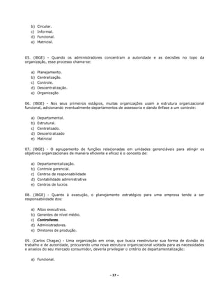 - 37 –
b) Circular.
c) Informal.
d) Funcional.
e) Matricial.
05. (lBGE) - Quando os administradores concentram a autoridade e as decisões no topo da
organização, esse processo chama-se:
a) Planejamento.
b) Centralização.
c) Controle.
d) Descentralização.
e) Organização
06. (lBGE) - Nos seus primeiros estágios, muitas organizações usam a estrutura organizacional
funcional, adicionando eventualmente departamentos de assessoria e dando ênfase a um controle:
a) Departamental.
b) Estrutural.
c) Centralizado.
d) Descentralizado
e) Matricial
07. (lBGE) - O agrupamento de funções relacionadas em unidades gerenciáveis para atingir os
objetivos organizacionais de maneira eficiente e eficaz é o conceito de:
a) Departamentalização.
b) Controle gerencial.
c) Centros de responsabilidade
d) Contabilidade administrativa
e) Centros de lucros
08. (IBGE) - Quanto à execução, o planejamento estratégico para uma empresa tende a ser
responsabilidade dos:
a) Altos executivos.
b) Gerentes de nível médio.
c) Controlleres.
d) Administradores.
e) Diretores de produção.
09. (Carlos Chagas) - Uma organização em crise, que busca reestruturar sua forma de divisão do
trabalho e de autoridade, procurando uma nova estrutura organizacional voltada para as necessidades
e anseios do seu mercado consumidor, deveria privilegiar o critério de departamentalização:
a) Funcional.
 