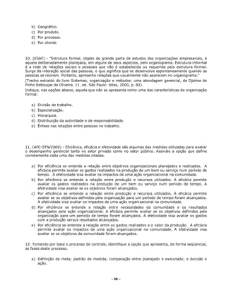 - 38 –
b) Geográfico.
c) Por produto.
d) Por processo.
e) Por cliente.
10. (ESAF) - "Estrutura formal, objeto de grande parte de estudos das organizações empresariais, é
aquela deliberadamente planejada, em alguns de seus aspectos, pelo organograma. Estrutura informal
é a rede de relações sociais e pessoais que não é estabelecida ou requerida pela estrutura formal.
Surge da interação social das pessoas, o que significa que se desenvolve espontaneamente quando as
pessoas se reúnem. Portanto, apresenta relações que usualmente não aparecem no organograma."
(Trecho extraído do livro Sistemas, organização e métodos: uma abordagem gerencial, de Djalma de
Pinho Rebouças de Oliveira. 11. ed. São Paulo: Atlas, 2000, p. 82).
Indique, nas opções abaixo, aquela que não se apresenta como uma das características da organização
formal:
a) Divisão do trabalho.
b) Especialização.
c) Hierarquia.
d) Distribuição da autoridade e de responsabilidade.
e) Ênfase nas relações entre pessoas no trabalho.
11. (AFC-STN/2000) - Eficiência, eficácia e efetividade são algumas das medidas utilizadas para avaliar
o desempenho gerencial tanto no setor privado como no setor público. Assinale a opção que define
corretamente cada uma das medidas citadas.
a) Por eficiência se entende a relação entre objetivos organizacionais planejados e realizados. A
eficácia permite avaliar os gastos realizados na produção de um bem ou serviço num período de
tempo. A efetividade visa avaliar os impactos de uma ação organizacional na comunidade.
b) Por eficiência se entende a relação entre produção e recursos utilizados. A eficácia permite
avaliar os gastos realizados na produção de um bem ou serviço num período de tempo. A
efetividade visa avaliar se os objetivos foram alcançados.
c) Por eficiência se entende a relação entre produção e recursos utilizados. A eficácia permite
avaliar se os objetivos definidos pela organização para um período de tempo foram alcançados.
A efetividade visa avaliar os impactos de uma ação organizacional na comunidade.
d) Por eficiência se entende a relação entre necessidades da comunidade e os resultados
alcançados pela ação organizacional. A eficácia permite avaliar se os objetivos definidos pela
organização para um período de tempo foram alcançados. A efetividade visa avaliar os gastos
com a produção versus resultados alcançados.
e) Por eficiência se entende a relação entre os gastos realizados e o valor da produção. A eficácia
permite avaliar os impactos de uma ação organizacional na comunidade. A efetividade visa
avaliar se os objetivos da comunidade foram alcançados.
12. Tomando por base o processo de controle, identifique a opção que apresenta, de forma seqüencial,
as fases deste processo.
a) Definição da meta; padrão de medida; comparação entre planejado e executado; e decisão e
ação.
 