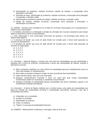 - 39 –
b) Identificação do problema; medidas corretivas; padrão de medida; e comparação entre
planejado e executado.
c) Definição da meta; identificação do problema; medidas corretivas; comparação entre planejado
e executado; e decisão e ação.
d) Identificação do problema; padrão de medida; medidas corretivas; e decisão e ação.
e) Padrão de medida; medidas corretivas; comparação entre planejado e executado; e
identificação do problema.
13. (CESPE) - Assinale como verdadeira (V) ou falsa (F) as frases relacionadas com o planejamento e
objetivos das organizações:
( ) O trabalho envolvendo a combinação e direção da utilização dos recursos necessários para atingir
objetivos específicos chama-se administração.
( ) Uma organização é uma combinação intencional de pessoas e de tecnologia para atingir um
determinado objetivo.
( ) O processo de decidir que curso de ação deverá ser tomado para o futuro está associado ao
conceito de planejamento.
( ) O processo de decidir que curso de ação deverá ser tomado para o futuro está associado ao
conceito de organização.
a) V, V, V, F
b) V, F, F, F
c) F, V, F, V
d) F, F, V, V
e) F, F, F, V
14. (Unicamp) - Segundo Maslow, o homem tem uma série de necessidades que são classificadas e
expostas sob a forma de pirâmide. Considerando a teoria das necessidades de Maslow, assinale a
alternativa incorreta:
a) Não é necessário satisfazer um nível inferior de necessidade para que imediatamente surja um
nível mais elevado no comportamento.
b) Nem todas as pessoas conseguem chegar ao topo da pirâmide das necessidades.
c) Cada indivíduo possui mais que uma motivação.
d) Qualquer comportamento motivado é como um canal pelo qual muitas necessidades
fundamentais podem ser expressas ou satisfeitas conjuntamente.
e) Qualquer frustração ou possibilidade dessas necessidades não serem satisfeitas, passam a ser
consideradas ameaças psicológicas.
15. (Unicamp) - A teoria de Maslow defende que o homem possui uma cadeia de necessidades que
pode ser dividida em necessidades primárias e necessidades secundárias. Assinale o que não é
necessidade secundária:
a) Integração com a sociedade.
b) Sucesso na profissão.
c) Estabilidade na empresa.
d) Prazer no trabalho.
e) "Status" e conquista de estabilidade financeira.
16. (FUNESP) - Relativamente à liderança e motivação, pode-se dizer que:
 