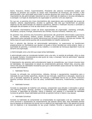 - 4 –
Assim, Executivo, Diretor, Superintendente, Presidente são palavras normalmente usadas para
designar os gerentes que ocupam os cargos mais importantes da hierarquia, que formam a alta
administração e têm autoridade sobre todos os demais gerentes dos níveis inferiores. As tarefas mais
importantes da alta administração relacionam-se com a definição de objetivos e recursos estratégicos,
e avaliação e correção do desempenho da organização no caminho rumo aos objetivos.
Por sua vez, os gerentes dos níveis intermediários são responsáveis pela coordenação dos grupos de
trabalho: setores, departamentos, divisões ou gerências. São eles que transformam os grandes
objetivos da alta administração em objetivos específicos, definem e mobilizam recursos e controlam a
realização das atividades no nível de cada tarefa a ser executada.
Os gerentes intermediários cuidam de áreas especializadas da organização: marketing, produção,
informática, compras, finanças, atendimento aos clientes, recursos humanos, materiais, etc...
Os gerentes mais próximos dos funcionários operacionais são geralmente denominados supervisores
ou chefes; normalmente chefiam grupos formados por funcionários essencialmente técnicos,
responsáveis pela realização de tarefas operacionais que fornecem produtos e serviços aos clientes. Há
tantos tipos de supervisores quantas são as possibilidades de trabalho operacional.
Com o advento das técnicas da administração participativa, os supervisores se transformam
gradativamente em facilitadores que ajudam os grupos a tomar decisões por conta própria. Assim, a
quantidade de gerentes, o conteúdo de seu trabalho, e a extensão da hierarquia dependem muito do
tamanho da organização.
c) Administração como uma Arte que exige certas habilidades
A administração pode ser considerada também como uma arte, no sentido de profissão, ofício ou área
de atuação humana. Considerando-se este ponto de vista, a chamada “arte de administrar” depende
de certas habilidades essenciais.
O desempenho dos gerentes está profundamente ligado às competências, que incluem diversos tipos
de habilidades. Um especialista no estudo do comportamento gerencial, Robert Katz, enunciou pelo
menos três tipos de habilidades necessárias para que o administrador possa executar de modo eficaz o
processo administrativo:
 Habilidade Técnica
Consiste na utilização dos conhecimentos, métodos, técnicas e equipamentos necessários para a
realização de suas tarefas específicas, através de sua instrução, experiência e educação; relaciona-se
com a atividade específica do gerente. Por exemplo, a habilidade técnica de um diretor financeiro
significa conhecer técnicas de fluxo de caixa, contabilidade, tesouraria, investimentos, orçamentos,
etc;
 Habilidade Humana
Consiste na capacidade de trabalhar com pessoas, compreender suas atitudes e motivações e aplicar
uma liderança eficaz; abrange, portanto a compreensão das necessidades, interesses e atitudes
humanas. A capacidade de entender, liderar e trabalhar com pessoas é a expressão da habilidade
humana do gerente. Essas habilidades permitirão ao gerente motivar e liderar a sua equipe;
 Habilidade Conceitual
Consiste na habilidade de compreender as complexidades da organização e do seu ambiente, bem
como promover o ajustamento do comportamento das pessoas dentro dela. Essa habilidade permite
que as pessoas se comportem de acordo com os objetivos da organização total e não apenas de acordo
com os objetivos e as necessidades do seu grupo imediato. Envolve a capacidade do gerente de
 