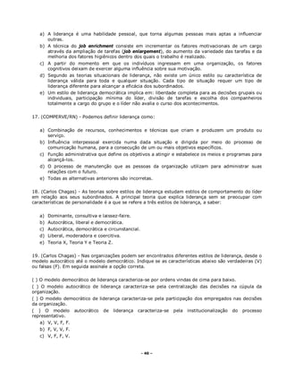 - 40 –
a) A liderança é uma habilidade pessoal, que torna algumas pessoas mais aptas a influenciar
outras.
b) A técnica do job enrichment consiste em incrementar os fatores motivacionais de um cargo
através da ampliação de tarefas (job enlargement), do aumento da variedade das tarefas e da
melhoria dos fatores higiênicos dentro dos quais o trabalho é realizado.
c) A partir do momento em que os indivíduos ingressam em uma organização, os fatores
cognitivos deixam de exercer alguma influência sobre sua motivação.
d) Segundo as teorias situacionais de liderança, não existe um único estilo ou característica de
liderança válida para toda e qualquer situação. Cada tipo de situação requer um tipo de
liderança diferente para alcançar a eficácia dos subordinados.
e) Um estilo de liderança democrática implica em: liberdade completa para as decisões grupais ou
individuais, participação mínima do líder, divisão de tarefas e escolha dos companheiros
totalmente a cargo do grupo e o líder não avalia o curso dos acontecimentos.
17. (COMPERVE/RN) - Podemos definir liderança como:
a) Combinação de recursos, conhecimentos e técnicas que criam e produzem um produto ou
serviço.
b) Influência interpessoal exercida numa dada situação e dirigida por meio do processo de
comunicação humana, para a consecução de um ou mais objetivos específicos.
c) Função administrativa que define os objetivos a atingir e estabelece os meios e programas para
alcançá-los.
d) O processo de manutenção que as pessoas da organização utilizam para administrar suas
relações com o futuro.
e) Todas as alternativas anteriores são incorretas.
18. (Carlos Chagas) - As teorias sobre estilos de liderança estudam estilos de comportamento do líder
em relação aos seus subordinados. A principal teoria que explica liderança sem se preocupar com
características de personalidade é a que se refere a três estilos de liderança, a saber:
a) Dominante, consultiva e laissez-faire.
b) Autocrática, liberal e democrática.
c) Autocrática, democrática e circunstancial.
d) Liberal, moderadora e coercitiva.
e) Teoria X, Teoria Y e Teoria Z.
19. (Carlos Chagas) - Nas organizações podem ser encontrados diferentes estilos de liderança, desde o
modelo autocrático até o modelo democrático. Indique se as características abaixo são verdadeiras (V)
ou falsas (F). Em seguida assinale a opção correta.
( ) O modelo democrático de liderança caracteriza-se por ordens vindas de cima para baixo.
( ) O modelo autocrático de liderança caracteriza-se pela centralização das decisões na cúpula da
organização.
( ) O modelo democrático de liderança caracteriza-se pela participação dos empregados nas decisões
da organização.
( ) O modelo autocrático de liderança caracteriza-se pela institucionalização do processo
representativo.
a) V, V, F, F.
b) F, V, V, F.
c) V, F, F, V.
 