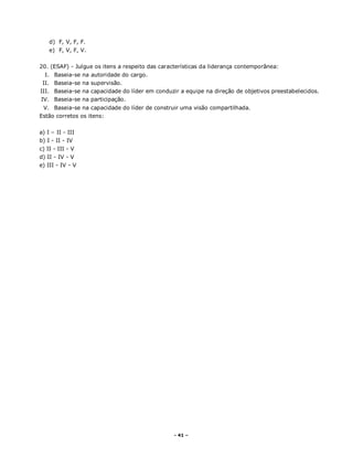 - 41 –
d) F, V, F, F.
e) F, V, F, V.
20. (ESAF) - Julgue os itens a respeito das características da liderança contemporânea:
I. Baseia-se na autoridade do cargo.
II. Baseia-se na supervisão.
III. Baseia-se na capacidade do líder em conduzir a equipe na direção de objetivos preestabelecidos.
IV. Baseia-se na participação.
V. Baseia-se na capacidade do líder de construir uma visão compartilhada.
Estão corretos os itens:
a) I – II - III
b) I - II - IV
c) II - III - V
d) II - IV - V
e) III - IV - V
 