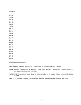 - 42 –
Gabarito
01 – C
02 – B
03 – B
04 – E
05 – B
06 – C
07 – A
08 – A
09 – E
10 – E
11 – C
12 – A
13 – A
14 – A
15 – C
16 – D
17 – B
18 – B
19 – B
20 – E
Bibliografia Complementar
CHIAVENATO, Idalberto. Introdução à Teoria Geral da Administração. Ed. Campus.
CURY, Antonio. Organização & Métodos. Uma Visão Holística. Perspectiva Comportamental &
Abordagem Contingencial. Ed. Atlas.
MAXIMIANO, Antonio C.A. Teoria Geral da Administração. Da Revolução Urbana à Revolução Digital.
Ed. Atlas.
REBOUÇAS, Djalma. Sistemas, Organização & Métodos. Uma abordagem gerencial. Ed. Atlas.
 