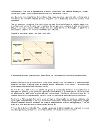 - 5 –
compreender e lidar com a complexidade de toda a organização e de formular estratégias, ou seja,
formas pelas quais a organização vai se relacionar com o ambiente externo.
Uma das idéias mais importantes do modelo de Katz é que, conforme o gerente sobe na hierarquia, a
importância da habilidade técnica diminui, enquanto que a habilidade conceitual torna-se mais
necessária.
Para um supervisor ou gerente de primeira linha, que está diretamente ligado ao trabalho operacional,
o conhecimento técnico é muito mais importante do que para um executivo da alta administração.
Este, por sua vez, necessita utilizar muito mais suas competências na formulação de objetivos e
adequação da empresa aos cenários desenhados para o futuro.
Observe no diagrama a seguir, que ilustra essa idéia:
d) Administração como uma Disciplina, uma Ciência, um campo específico do conhecimento humano.
Podemos considerar que a Administração existe desde a Antiguidade, uma vez que já estava presente
sobretudo na organização dos reinos e impérios antigos. No entanto, como ciência, a Administração
tem um desenvolvimento histórico muito recente.
No final do século XIX e início do século XX, graças à necessidade de tornar mais profissional a
formação dos gerentes, para aprimorar o processo administrativo, é que começaram a surgir autores
em Administração. Mais tarde, surgiram escolas, pesquisadores, consultores de administração, etc. O
processo de administrar organizações transformou-se em disciplina acadêmica muito recentemente.
Atualmente a Administração tem como tarefa principal a interpretação dos objetivos propostos pela
organização, transformando-os em ação organizacional através do planejamento, organização, direção
e controle de todos esforços realizados em todas as áreas em todos os níveis da organização, a fim de
alcançar os objetivos da maneira mais adequada à situação.
A Teoria Geral da Administração (TGA) estuda o processo de administração das empresas e demais
tipos de organização, considerando a interdependência entre cinco variáveis principais:
 