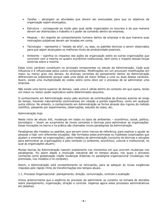 - 6 –
 Tarefas – abrangem as atividades que devem ser executadas para que os objetivos da
organização sejam alcançados;
 Estrutura – corresponde ao modo pelo qual serão organizados os recursos e de que maneira
devem ser distribuídos o trabalho e o poder de comando dentro da empresa;
 Pessoas – diz respeito ao comportamento humano dentro da empresa e de que maneira suas
motivações subjetivas devem ser levadas em conta;
 Tecnologia – representa o “estado da arte”, ou seja, os padrões técnicos a serem observados
para que sejam alcançados os melhores níveis de produtividade possíveis.
 Ambiente – significa os impactos das ações da organização sobre as outras organizações que
convivem com a mesma no quadro econômico-institucional, bem como o impacto dessas forças
externas sobre a mesma.
Estas cinco variáveis constituem os principais componentes no estudo da Administração. Cada qual
influencia e é influenciada pelos outros componentes. Modificações em um provocam modificações em
maior ou menor grau nos demais. As diversas correntes de pensamento dentro da Administração
diferenciam-se justamente porque cada uma delas dá maior ênfase a uma ou duas destas variáveis.
Assim, existe uma multiplicidade de visões sobre como deve ser o processo de se administrar uma
empresa.
Não existe uma teoria superior às demais; cada uma é válida dentro do contexto em que opera, tendo
um maior ou menor poder explicativo sobre determinados assuntos.
O conhecimento em Administração evolui pelo acúmulo de contribuições de diversos autores ao longo
do tempo, havendo naturalmente controvérsias em relação a pontos específicos, como em qualquer
outra ciência. No entanto, o conhecimento em Administração se forma através dos rigores do método
científico, passando por experimentos, observações, estudos de casos, etc.
Administração hoje
Neste início de século XXI, mudanças em todos os tipos de ambientes – econômico, social, político,
tecnológico – levam ao surgimento de novos conceitos e técnicas para administrar as organizações.
Essas inovações na teoria e na prática são chamadas novos paradigmas da Administração.
Paradigmas são modelos ou padrões, que servem como marcos de referência, para explicar e ajudar as
pessoas a lidar com diferentes situações. São formados pelas premissas ou hipóteses (explicações que
ajudam a entender as organizações); pelos modelos de administração (conjunto de técnicas e soluções
para administrar as organizações) e pelo contexto (o ambiente, econômico, cultural e institucional, no
qual as organizações atuam).
Muitas teorias da Administração nascem exatamente nos momentos em que ocorrem mudanças nos
paradigmas. Foi assim desde a revolução industrial até os tempos atuais, nos quais o processo
conhecido como globalização impõe mudanças drásticas no paradigma organizacional (mudanças nas
premissas, nos modelos e no contexto).
Assim, a Administração está constantemente se renovando, para se adequar às novas exigências
impostas pelo rápido ritmo de transformações dos tempos atuais.
1.1. Processo Organizacional: planejamento, direção, comunicação, controle e avaliação
Vimos anteriormente que a essência do processo de administrar se constitui na tomada de decisões
sobre planejamento, organização, direção e controle. Vejamos agora estes processos administrativos
em detalhes.
 