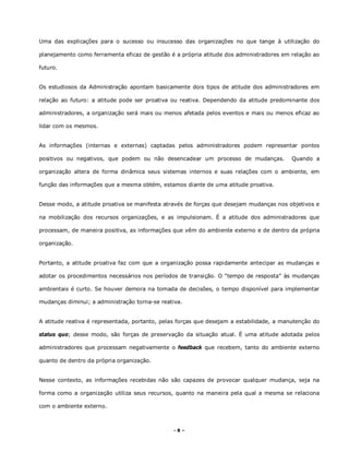 - 8 –
Uma das explicações para o sucesso ou insucesso das organizações no que tange à utilização do
planejamento como ferramenta eficaz de gestão é a própria atitude dos administradores em relação ao
futuro.
Os estudiosos da Administração apontam basicamente dois tipos de atitude dos administradores em
relação ao futuro: a atitude pode ser proativa ou reativa. Dependendo da atitude predominante dos
administradores, a organização será mais ou menos afetada pelos eventos e mais ou menos eficaz ao
lidar com os mesmos.
As informações (internas e externas) captadas pelos administradores podem representar pontos
positivos ou negativos, que podem ou não desencadear um processo de mudanças. Quando a
organização altera de forma dinâmica seus sistemas internos e suas relações com o ambiente, em
função das informações que a mesma obtém, estamos diante de uma atitude proativa.
Desse modo, a atitude proativa se manifesta através de forças que desejam mudanças nos objetivos e
na mobilização dos recursos organizações, e as impulsionam. É a atitude dos administradores que
processam, de maneira positiva, as informações que vêm do ambiente externo e de dentro da própria
organização.
Portanto, a atitude proativa faz com que a organização possa rapidamente antecipar as mudanças e
adotar os procedimentos necessários nos períodos de transição. O “tempo de resposta” às mudanças
ambientais é curto. Se houver demora na tomada de decisões, o tempo disponível para implementar
mudanças diminui; a administração torna-se reativa.
A atitude reativa é representada, portanto, pelas forças que desejam a estabilidade, a manutenção do
status quo; desse modo, são forças de preservação da situação atual. É uma atitude adotada pelos
administradores que processam negativamente o feedback que recebem, tanto do ambiente externo
quanto de dentro da própria organização.
Nesse contexto, as informações recebidas não são capazes de provocar qualquer mudança, seja na
forma como a organização utiliza seus recursos, quanto na maneira pela qual a mesma se relaciona
com o ambiente externo.
 