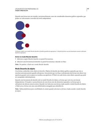 UTILIZAÇÃO DO FLASH PROFESSIONAL CS5                                                                                                      97
Criação e edição da arte



Quando uma forma tem um traçado e um preenchimento, estes são considerados elementos gráficos separados, que
podem ser selecionados e movidos de forma independente.




As formas criadas com o modo Mesclar desenho se fundem quando são superpostas. A seleção da forma e sua movimentação causam a alteração
da forma superposta.


Entrar no modo Mesclar desenho
1 Selecione a opção Mesclar desenho, no painel Ferramentas.
2 Selecione uma ferramenta de desenho no painel Ferramentas e desenhe no Palco
Nota: Por padrão, o Flash usa o modo Mesclar desenho.

Modo Desenho de objeto
Cria formas conhecidas como objetos de desenho. Objetos de desenho são objetos gráficos separados que não se
mesclam automaticamente quando sobrepostos. Isso permite que você faça a sobreposição das formas sem alterar sua
aparência quando você as separa ou reordena sua aparência. O Flash cria cada forma como objeto separado que pode
ser manipulado individualmente.
Quando uma ferramenta de desenho está no modo Desenho de objeto, as formas que você cria com ela são
independentes. O traçado e o preenchimento de uma forma não são elementos separados e as formas que se
sobrepõem não alteram umas às outras. Quando você seleciona uma forma criada usando o modo Desenho de objeto,
o Flash cerca a forma com uma caixa delimitadora retangular para identificá-la.
Nota: Defina preferências para sensibilidade de contato quando selecionar as formas criadas usando o modo Desenho
de objeto.




                                             Última atualização em 27/5/2010
 