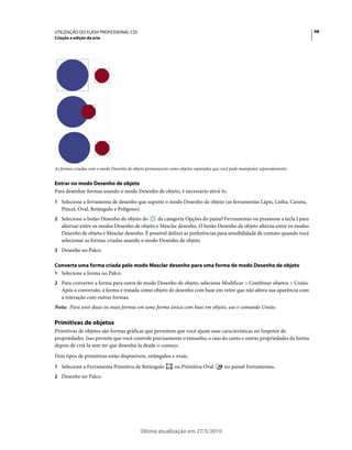 UTILIZAÇÃO DO FLASH PROFESSIONAL CS5                                                                                      98
Criação e edição da arte




As formas criadas com o modo Desenho de objeto permanecem como objetos separados que você pode manipular separadamente.


Entrar no modo Desenho de objeto
Para desenhar formas usando o modo Desenho de objeto, é necessário ativá-lo.
1 Selecione a ferramenta de desenho que suporte o modo Desenho de objeto (as ferramentas Lápis, Linha, Caneta,
   Pincel, Oval, Retângulo e Polígono).
2 Selecione o botão Desenho de objeto do      da categoria Opções do painel Ferramentas ou pressione a tecla J para
   alternar entre os modos Desenho de objeto e Mesclar desenho. O botão Desenho de objeto alterna entre os modos
   Desenho de objeto e Mesclar desenho. É possível definir as preferências para sensibilidade de contato quando você
   selecionar as formas criadas usando o modo Desenho de objeto.
3 Desenhe no Palco.

Converta uma forma criada pelo modo Mesclar desenho para uma forma de modo Desenho de objeto
1 Selecione a forma no Palco.
2 Para converter a forma para outra de modo Desenho de objeto, selecione Modificar > Combinar objetos > União.
   Após a conversão, a forma é tratada como objeto de desenho com base em vetor que não altera sua aparência com
   a interação com outras formas.
Nota: Para unir duas ou mais formas em uma forma única com base em objeto, use o comando União.

Primitivas de objetos
Primitivas de objetos são formas gráficas que permitem que você ajuste suas características no Inspetor de
propriedades. Isso permite que você controle precisamente o tamanho, o raio do canto e outras propriedades da forma
depois de criá-la sem ter que desenhá-la desde o começo.
Dois tipos de primitivas estão disponíveis, retângulos e ovais.
1 Selecione a Ferramenta Primitiva de Retângulo              ou Primitiva Oval        no painel Ferramentas.
2 Desenhe no Palco.




                                           Última atualização em 27/5/2010
 