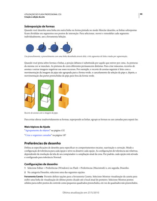 UTILIZAÇÃO DO FLASH PROFESSIONAL CS5                                                                                          99
Criação e edição da arte




Sobreposição de formas
Quando você desenha uma linha em outra linha ou forma pintada no modo Mesclar desenho, as linhas sobrepostas
ficam divididas em segmentos nos pontos de interseção. Para selecionar, mover e remodelar cada segmento
individualmente, use a ferramenta Seleção.




Um preenchimento; o preenchimento com uma linha desenhada através dele; e três segmentos de linha criados por segmentação..


Quando você pinta sobre formas e linhas, a porção debaixo é substituída por aquilo que estiver por cima. As pinturas
da mesma cor se mesclam. As pinturas de cores diferentes permanecem distintas. Para criar máscaras, recortes de
arestas e outras imagens negativas use esses recursos. Por exemplo, o recorte de arestas seguinte é feito com a
movimentação da imagem de pipa não agrupada para a forma verde, o cancelamento da seleção da pipa e, depois, a
movimentação das partes preenchidas da pipa para fora da forma verde.




Recorte de arestas com a imagem da pipa.


Para evitar alterar inadvertidamente as formas, superpondo as linhas, agrupe as formas ou use camadas para separá-las.


Mais tópicos da Ajuda
“Agrupamento de objetos” na página 132
“Criar e organizar camadas” na página 187


Preferências de desenho
Defina as especificações de desenho para especificar os comportamentos encaixe, suavização e correção. Mude a
configuração de tolerância para cada opção e ative ou desative cada opção. As configurações de tolerância são relativas,
dependendo da resolução da tela de seu computador e a ampliação atual da cena. Por padrão, cada opção está ativada
e configurada para tolerância Normal.

Configurações de desenho
1 Selecione Editar > Preferências (Windows) ou Flash > Preferências (Macintosh) e, em seguida, Desenho.
2 Na categoria Desenho, selecione uma das seguintes opções:
Ferramenta Caneta Permite definir opções para a ferramenta Caneta. Selecione Mostrar visualização da caneta para
exibir uma linha de visualização do último ponto clicado até o local atual do ponteiro. Selecione Mostrar pontos
sólidos para exibir pontos de controle como pequenos quadrados preenchidos, em vez de quadrados não preenchidos.


                                             Última atualização em 27/5/2010
 