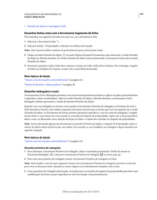 UTILIZAÇÃO DO FLASH PROFESSIONAL CS5                                                                                      101
Criação e edição da arte



• Desenho de objetos e mesclagens (2:09)

Desenhar linhas retas com a ferramenta Segmento de linha
Para desenhar um segmento de linha reta uma vez, use a ferramenta Linha.
1 Selecione a ferramenta Linha      .
2 Selecione Janela > Propriedades e selecione os atributos de traçado.
Nota: Não é possível definir atributos de preenchimento para a ferramenta Linha.
3 Clique no botão Desenho de objeto       na seção Opções do painel Ferramentas, para selecionar o modo Desenho
   de objeto ou Mesclar desenho. Se o botão Desenho de objeto estiver pressionado, a ferramenta Linha está no modo
   Desenho de objeto.
4 Posicione o ponteiro onde a linha deve começar e arraste até onde a linha deve terminar. Para restringir o ângulo
   da linha em múltiplos de 45 graus, arraste com a tecla Shift pressionada.


Mais tópicos da Ajuda
“Ajustar cores de traçados e preenchimentos” na página 141
“Modos de desenho e objetos gráficos” na página 96

Desenhe retângulos e ovais
As ferramentas Oval e Retângulo permitem criar essas formas geométricas básicas e aplicar traçados, preenchimentos
e especificar cantos arredondados. Além do modo Desenho de objeto e Mesclar desenho, as ferramentas Oval e
Retângulo também apresentam o modo de desenho Primitiva de objeto.
Quando você cria retângulos ou formas ovais usando as ferramentas Primitiva de retângulo ou Primitiva de oval, o
Flash desenha as formas como objetos separados da mesma maneira que as formas que você cria quando usa o modo
Desenho de objeto. As ferramentas de forma primitiva permitem especificar o raio do canto de retângulos, o ângulo
inicial, final e o raio interno de ovais usando os controles do Inspetor de propriedades. Após criar a forma primitiva,
altere o raio e as dimensões com a seleção da forma no Palco e o ajuste dos controles no Inspetor de propriedades.
Nota: Se for selecionada alguma das ferramentas de desenho Primitiva do objeto, o Inspetor de Propriedades retém os
valores do último objeto primitiva que você editou. Por exemplo, se você modificar um retângulo e depois desenhar um
segundo retângulo.


Mais tópicos da Ajuda
“Ajustar cores de traçados e preenchimentos” na página 141

Desenhar primitiva de retângulos
1 Para selecionar a ferramenta Primitiva de retângulo, clique e mantenha pressionado o botão do mouse na
  ferramenta Retângulo      e selecione a ferramenta Primitiva de retângulo     no menu pop-up.
2 Para criar uma primitiva de retângulo, arraste a ferramenta Primitiva de retângulo no Palco.
Nota: Para mudar o raio do canto enquanto arrasta com a ferramenta Primitiva de retângulo, pressione a tecla Seta
para cima ou Seta para baixo. Quando os cantos chegam ao arredondamento desejado, solte a tecla.
3 Com a primitiva de retângulo selecionada, você pode usar os controles do Inspetor de propriedades para fazer mais
   modificações da forma ou para especificar as cores de traçado e de preenchimento.




                                        Última atualização em 27/5/2010
 