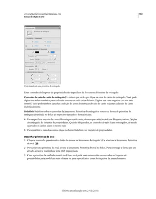 UTILIZAÇÃO DO FLASH PROFESSIONAL CS5                                                                                   102
Criação e edição da arte




Propriedades de uma primitiva de retângulo.


Estes controles do Inspetor de propriedades são específicos da ferramenta Primitiva de retângulo:
Controles do raio do canto do retângulo Permitem que você especifique os raios do canto do retângulo. Você pode
digitar um valor numérico para cada raio interno em cada caixa de texto. Digitar um valor negativo cria um raio
inverso. Você pode também cancelar a seleção do ícone de restrição do raio do canto e ajustar cada raio de canto
individualmente.
Redefinir Redefine todos os controles da ferramenta Primitiva de retângulo e restaura a forma de primitiva de
retângulo desenhada no Palco ao respectivo tamanho e forma iniciais.
4 Para especificar um raio de canto diferente para cada canto, desmarque a seleção do ícone Bloqueio, na área Opções
   do retângulo, do Inspetor de propriedades. Quando bloqueados, os controles de raio ficam restringidos, de modo
   que todos os cantos usam o mesmo raio.
5 Para redefinir o raio dos cantos, clique no botão Redefinir, no Inspetor de propriedades.

Desenhar primitivas de oval
1 Clique e mantenha pressionado o botão do mouse na ferramenta Retângulo          e selecione a ferramenta Primitiva
  de oval    .
2 Para criar uma primitiva de oval, arraste a ferramenta Primitiva de oval no Palco. Para restringir a forma em um
   círculo, arraste e mantenha a tecla Shift pressionada.
3 Com a primitiva de oval selecionada no Palco, você pode usar os controles encontrados no Inspetor de
   propriedades para modificar mais a forma ou para especificar as cores de traçado e de preenchimento.




                                              Última atualização em 27/5/2010
 