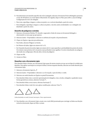 UTILIZAÇÃO DO FLASH PROFESSIONAL CS5                                                                                   104
Criação e edição da arte



5 Para determinar um tamanho específico de oval ou retângulo, selecione a ferramenta Oval ou Retângulo e pressione
   a tecla Alt (Windows) ou a tecla Option (Macintosh). Em seguida, clique no Palco para exibir a caixa de diálogo
   Configurações de oval e de retângulo.
• Para ovais, especifique a largura e a altura em pixels e se o oval será desenhado a partir do centro.
• Para retângulos, especifique a largura e a altura em pixels, o raio dos cantos arredondados e se o retângulo será
  desenhado a partir do centro.

Desenho de polígonos e estrelas
1 Selecione a ferramenta PolyStar   clicando e segurando o botão do mouse na ferramenta Retângulo e
   selecionando no menu pop-up que aparece.
2 Selecione Janela > Propriedades e selecione os atributos de traçado e de preenchimento.
3 Clique em Opções e siga estes procedimentos:
• Para Estilo, selecione Polígono ou Estrela.
• Em Número de lados, digite um número de 3 a 32.
• Em Tamanho do ponto da estrela, digite um número de 0 a 1 para especificar a profundidade dos pontos da estrela.
  Um número mais próximo de 0 cria pontos mais profundos (como agulhas). Se estiver desenhando um polígono,
  não mude esta configuração. (Ela não afeta a forma do polígono).
4 Clique em OK.
5 Arraste no Palco.


Desenhar com a ferramenta Lápis
Para desenhar linhas e formas, use a ferramenta Lápis quase da mesma maneira em que usa um lápis de verdade para
desenhar. Para aplicar suavização ou correção às linhas e formas enquanto desenha, selecione um modo desenho para
a ferramenta Lápis.
1 Selecione a ferramenta Lápis do           .
2 Selecione Janela > Propriedades e selecione a cor do traçado, o peso da linha e o estilo.
3 Selecione um modo desenho em Opções no painel Ferramentas:
• Para desenhar linhas retas e converter aproximações de triângulos, ovais, círculos, retângulos e quadrados nessas
  formas geométricas comuns, selecione Correção .
• Para desenhar linhas curvas suaves, selecione Suavização .
• Para desenhar linhas à mão livre sem aplicar modificações, selecione Tinta      .




Linhas desenhadas no modo Correção, Suavização e Tinta, respectivamente.


4 Para desenhar com a ferramenta Lápis, arraste com a tecla Shift pressionada para restringir as linhas nas direções
   vertical ou horizontal, clique em Palco e arraste.




                                            Última atualização em 27/5/2010
 