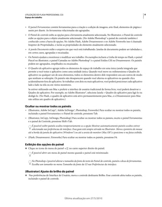 UTILIZAÇÃO DO FLASH PROFESSIONAL CS5                                                                                         6
Espaço de trabalho



• O painel Ferramentas contém ferramentas para a criação e a edição de imagens, arte-final, elementos de página e
  assim por diante. As ferramentas relacionadas são agrupadas.
• O Painel de controle exibe as opções para a ferramenta atualmente selecionada. No Illustrator, o Painel de controle
  exibe as opções para o objeto atualmente selecionado. (No Adobe Photoshop® o painel de controle também é
  conhecido como a barra de opções. No Adobe Flash, Adobe Dreamweaver e no Adobe Fireworks isso é chamado
  Inspetor de Propriedades, e inclui as propriedades do elemento atualmente selecionado.
• A janela Documento exibe o arquivo em que você está trabalhando. Janelas de documento podem ser tabuladas e,
  em certos casos, agrupadas e encaixadas.
• Os Painéis ajudam a monitorar e modificar seu trabalho. Os exemplos incluem a Linha de tempo no Flash, o painel
  Pincel no illustrator, o painel Camadas no Adobe Photoshop® e o painel Estilos CSS no Dreamweaver. Os painéis
  podem ser agrupados, empilhados ou encaixados.
• O Quadro do aplicativo agrupa todos os elementos do espaço de trabalho em uma única janela integrada que
  permite a você tratar o aplicativo como uma unidade única. Quando você move ou redimensiona o Quadro do
  aplicativo ou qualquer um de seus elementos, todos os elementos dentro dele respondem uns aos outros de modo
  que nenhum se sobrepõe. Os painéis não desaparecem quando você alterna os aplicativos ou quando clica
  acidentalmente fora do aplicativo. Se trabalhar com dois ou mais aplicativos, você poderá posicionar cada aplicativo
  lado a lado na tela ou em vários monitores.
   Se estiver utilizando um Mac e preferir a interface de usuário tradicional de forma livre, você poderá desativar o
   Quadro do aplicativo. Por exemplo, no Adobe Illustrator®, selecione Janela > Quadro do aplicativo para ligá-lo ou
   desligá-lo. (No Flash, o quadro de aplicativo está ativo permanentemente para Mac, e o Dreamweaver para Max
   não utiliza um quadro de aplicativo.)

Ocultar ou mostrar todos os painéis
• (Illustrator, Adobe InCopy®, Adobe InDesign®, Photoshop, Fireworks) Para ocultar ou mostrar todos os painéis,
  incluindo o painel Ferramentas e o Painel de controle, pressione Tab.
• (Illustrator, InCopy, InDesign, Photoshop) Para ocultar ou mostrar todos os paineis, exceto o painel Ferramentas
  e o painel de Controle, pressione Shift+Tab.
       É possível exibir painéis ocultos temporariamente se a opção Mostrar automaticamente painéis ocultos estiver
       selecionada nas preferências de interface. Essa guia está sempre ativada no Illustrator. Mova o ponteiro do mouse
   até a borda da janela do aplicativo (Windows®) ou até a aresta do monitor (Mac OS®) e posicione-o na faixa exibida.
• (Flash, Dreamweaver, Fireworks) Para ocultar ou mostrar todos os painéis, pressione F4.

Exibição das opções do painel
❖ Clique no ícone do menu do painel           no canto superior direito do painel.
       É possível abrir um menu do painel mesmo quando o painel está minimizado.


       No Photoshop, é possível alterar o tamanho da fonte do texto do Painel de controle, painéis e dicas de ferramentas.
       Escolha um tamanho no menu Tamanho da fonte da UI nas Preferências da interface.

(Illustrator) Ajuste do brilho do painel
❖ Nas preferências de Interface do Usuário, mova o controle deslizante Brilho. Esse controle afeta todos os painéis,
   incluindo o painel de controle.




                                         Última atualização em 27/5/2010
 