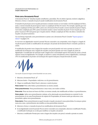 UTILIZAÇÃO DO FLASH PROFESSIONAL CS5                                                                                      105
Criação e edição da arte




Pinte com a ferramenta Pincel
A ferramenta Pincel     desenha traçados semelhantes a pinceladas. Ela cria efeitos especiais, inclusive caligráficos.
Selecione a forma e o tamanho do pincel usando modificadores da ferramenta Pincel.
O tamanho do pincel para novos traçados permanece constante mesmo se você mudar o nível de ampliação do Palco,
assim, o mesmo tamanho de pincel aparece maior se a ampliação do Palco for menor. Por exemplo, suponha que você
definiu a ampliação do Palco para 100% e pinta com a ferramenta Pincel usando o menor tamanho de pincel. Depois,
você muda a ampliação para 50% e pinta novamente usando o menor tamanho de pincel. O novo traçado que você
pintar vai parecer 50% mais grosso que o traçado anterior. (Mudar a ampliação do Palco não altera o tamanho dos
traçados com pincel existentes).
Use um bitmap importado como preenchimento se pintar com a ferramenta Pincel. Consulte “Separar grupos e
objetos” na página 132.
Se você tiver um digitalizador sensível à pressão Wacom conectado a seu computador, varie a largura e o ângulo do
traçado do pincel usando os modificadores de inclinação e de pressão da ferramenta Pincel e variando a pressão na
caneta.
O modificador de pressão varia a largura dos traçados com pincel quando você varia a pressão na caneta. O
modificador de inclinação varia o ângulo dos traçados com pincel quando você varia o ângulo da caneta do
digitalizador. O modificador de inclinação mede o ângulo entre a extremidade superior (borracha) da caneta e a borda
superior (norte) do digitalizador. Por exemplo, se mantiver a caneta verticalmente contra o digitalizador, a inclinação
é 90. Os modificadores de pressão e de inclinação têm suporte total para a função borracha da caneta.




Um traçado com pincel de largura variável desenhado com uma caneta..


1 Selecione a ferramenta Pincel           .
2 Selecione Janela > Propriedades e selecione a cor de preenchimento.
3 Clique no modificador Modo Pincel e selecione o modo de pintar:
Pintar normal Pinta sobre linhas e preenchimentos na mesma camada.

Pintar preenchimentos Pinta preenchimentos e áreas vazias, sem mudar as linhas.

Pintar atrás Pinta nas áreas em branco do Palco, na mesma camada, não modificando as linhas e os preenchimentos.

Pintar seleção Aplica novo preenchimento à seleção, se for selecionado um preenchimento no controle Cor do
preenchimento ou na caixa Preenchimento do inspetor de Propriedades, do mesmo modo que selecionar a área
preenchida e aplicar novo preenchimento.
Pintar dentro Pinta o preenchimento no qual é iniciado o traçado com pincel e nunca pinta linhas. Se começar a pintar
numa área vazia, o preenchimento não modifica as áreas preenchidas existentes.
4 Selecione a forma e o tamanho do pincel nos modificadores da ferramenta Pincel.
5 Se um digitalizador sensível à pressão Wacon estiver conectado a seu computador, selecione o modificador Pressão,
   o modificador Inclinação ou os dois para modificar os traçados com pincel.
• Selecione o modificador Pressão para variar a largura dos traçados com pincel, variando a pressão na caneta.


                                              Última atualização em 27/5/2010
 