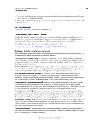 UTILIZAÇÃO DO FLASH PROFESSIONAL CS5                                                                                        106
Criação e edição da arte



• Para variar o ângulo dos traçados com pincel com a variação do ângulo da caneta no digitalizador sensível à pressão
  Wacon, selecione o modificador Inclinação.
6 Arraste no Palco. Para restringir os traçados com pincel nas direções horizontal e vertical, arraste e mantenha a tecla
   Shift pressionada.


Mais tópicos da Ajuda
“Ajustar cores de traçados e preenchimentos” na página 141


Desenho com a ferramenta Caneta
Para desenhar caminhos precisos como linhas retas ou curvas suaves e fluidas, use a ferramenta Caneta. Se você for
desenhar com a ferramenta Caneta, clique para criar pontos nos segmentos de linha reta e arraste para criar pontos
nos segmentos de linha curva. Ajuste os segmentos de linha reta e curva ajustando os pontos da linha.
O tutorial em vídeo a seguir demonstra como usar a ferramenta Caneta no Flash:
• Fundamentos do Adobe Flash CS4: 0102 ferramenta Caneta (10:55) (YouTube.com)

Estados do desenho com a ferramenta Caneta
A ferramenta Caneta oferece feedback sobre seu estado atual de desenho com a exibição de ponteiros diferentes. Os
diversos estados de desenho são indicados pelos seguintes ponteiros:
Ponteiro de Ponto de ancoragem inicial   É o primeiro ponteiro que você verá quando selecionar a ferramenta
Caneta. Indica que o próximo clique do mouse no Palco criará um ponto de ancoragem inicial, que é o início de um
novo caminho (todos os novos caminhos começam com um ponto de ancoragem inicial). Todos os caminhos de
desenho existentes são encerrados.
Ponteiro de Ponto de ancoragem seqüencial     Indica que o clique no mouse seguinte criará um ponto de ancoragem
com uma linha que o conecta ao ponto de ancoragem anterior. Esse ponteiro é exibido durante a criação de todos os
pontos de ancoragem definidos pelo usuário, exceto o ponto de ancoragem inicial de um caminho.
Inclusão de ponteiro de Ponto de ancoragem     Indica que o clique seguinte no mouse incluirá um ponto de
ancoragem a um caminho existente. Para incluir um ponto de ancoragem, o caminho deve ser selecionado e a
ferramenta Caneta não deve estar sobre um ponto de ancoragem existente. O caminho existente é redesenhado com
base no novo ponto de ancoragem. Só pode ser incluído um único ponto de ancoragem de cada vez.
Exclusão de ponteiro de Ponto de ancoragem      Indica que o clique seguinte no mouse em um caminho existente
excluirá um ponto de ancoragem. Para remover um ponto de ancoragem, o caminho deve ser selecionado e a
ferramenta Seleção deve estar sobre um ponto de ancoragem existente. O caminho existente é redesenhado com base
na remoção do ponto de ancoragem. Só pode ser removido um único ponto de ancoragem de cada vez.
Ponteiro Continuar caminho       Estende um novo caminho a partir de um ponto de ancoragem existente. Para a
ativação desse ponteiro, o mouse deve estar sobre um ponto de ancoragem existente num caminho. O ponteiro fica
disponível apenas se você não estiver desenhando um caminho. O ponto de ancoragem não precisa ser um dos pontos
de ancoragem terminal do caminho; qualquer ponto de ancoragem pode ser o local de um caminho continuado.
Ponteiro Fechar caminho     Fecha o caminho que está sendo desenhado no seu ponto inicial. Só se pode fechar um
caminho enquanto está sendo desenhado, e o ponto de ancoragem existente deve ser o inicial do mesmo caminho. O
caminho resultante não tem nenhuma configuração de cor de preenchimento especificada aplicada à forma fechada;
aplicar a cor de preenchimento separadamente.
Ponteiro Unir caminhos      Semelhante à ferramenta Fechar caminho, exceto que o mouse não deve estar sobre o
ponto inicial de ancoragem do mesmo caminho. O ponteiro deve estar sobre um dos pontos terminais de um caminho
único. O segmento pode ou não estar selecionado.


                                         Última atualização em 27/5/2010
 