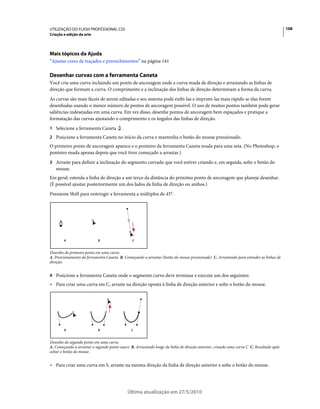 UTILIZAÇÃO DO FLASH PROFESSIONAL CS5                                                                                                    108
Criação e edição da arte




Mais tópicos da Ajuda
“Ajustar cores de traçados e preenchimentos” na página 141

Desenhar curvas com a ferramenta Caneta
Você cria uma curva incluindo um ponto de ancoragem onde a curva muda de direção e arrastando as linhas de
direção que formam a curva. O comprimento e a inclinação das linhas de direção determinam a forma da curva.
As curvas são mais fáceis de serem editadas e seu sistema pode exibi-las e imprimi-las mais rápido se elas forem
desenhadas usando o menor número de pontos de ancoragem possível. O uso de muitos pontos também pode gerar
saliências indesejadas em uma curva. Em vez disso, desenhe pontos de ancoragem bem espaçados e pratique a
formatação das curvas ajustando o comprimento e os ângulos das linhas de direção.
1 Selecione a ferramenta Caneta          .
2 Posicione a ferramenta Caneta no início da curva e mantenha o botão do mouse pressionado.
O primeiro ponto de ancoragem aparece e o ponteiro da ferramenta Caneta muda para uma seta. (No Photoshop, o
ponteiro muda apenas depois que você tiver começado a arrastar.)
3 Arraste para definir a inclinação do segmento curvado que você estiver criando e, em seguida, solte o botão do
   mouse.
Em geral, estenda a linha de direção a um terço da distância do próximo ponto de ancoragem que planeja desenhar.
(É possível ajustar posteriormente um dos lados da linha de direção ou ambos.)
Pressione Shift para restringir a ferramenta a múltiplos de 45°.




        A                   B                  C


Desenho do primeiro ponto em uma curva
A. Posicionamento da ferramenta Caneta B. Começando a arrastar (botão do mouse pressionado) C. Arrastando para estender as linhas de
direção.


4 Posicione a ferramenta Caneta onde o segmento curvo deve terminar e execute um dos seguintes:
• Para criar uma curva em C, arraste na direção oposta à linha de direção anterior e solte o botão do mouse.




        A                   B                  C


Desenho do segundo ponto em uma curva
A. Começando a arrastar o segundo ponto suave B. Arrastando longe da linha de direção anterior, criando uma curva C C. Resultado após
soltar o botão do mouse.


• Para criar uma curva em S, arraste na mesma direção da linha de direção anterior e solte o botão do mouse.




                                             Última atualização em 27/5/2010
 