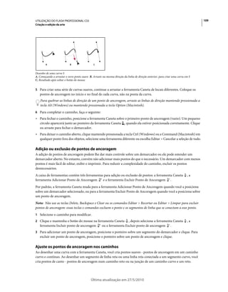 UTILIZAÇÃO DO FLASH PROFESSIONAL CS5                                                                                             109
Criação e edição da arte




        A                   B                  C


Desenho de uma curva S
A. Começando a arrastar o novo ponto suave B. Arraste na mesma direção da linha de direção anterior, para criar uma curva em S
C. Resultado após soltar o botão do mouse.


5 Para criar uma série de curvas suaves, continue a arrastar a ferramenta Caneta de locais diferentes. Coloque os
   pontos de ancoragem no início e no final de cada curva, não na ponta da curva.
   Para quebrar as linhas de direção de um ponto de ancoragem, arraste as linhas de direção mantendo pressionada a
   tecla Alt (Windows) ou mantendo pressionada a tecla Option (Macintosh).
6 Para completar o caminho, faça o seguinte:
• Para fechar o caminho, posicione a ferramenta Caneta sobre o primeiro ponto de ancoragem (vazio). Um pequeno
  círculo aparecerá junto ao ponteiro da ferramenta Caneta quando ela estiver posicionada corretamente. Clique
  ou arraste para fechar o demarcador.
• Para deixar o caminho aberto, clique mantendo pressionada a tecla Ctrl (Windows) ou a Command (Macintosh) em
  qualquer ponto fora dos objetos, selecione uma ferramenta diferente ou escolha Editar > Cancelar a seleção de tudo.

Adição ou exclusão de pontos de ancoragem
A adição de pontos de ancoragem podem lhe dar mais controle sobre um demarcador ou ele pode estender um
demarcador aberto. No entanto, convém não adicionar mais pontos do que o necessário. Um demarcador com menos
pontos é mais fácil de editar, exibir e imprimir. Para reduzir a complexidade do caminho, excluir os pontos
desnecessários.
A caixa de ferramentas contém três ferramentas para adição ou exclusão de pontos: a ferramenta Caneta                      ,a
ferramenta Adicionar Ponto de Ancoragem       e a ferramenta Excluir Ponto de Ancoragem .
Por padrão, a ferramenta Caneta muda para a ferramenta Adicionar Ponto de Ancoragem quando você a posiciona
sobre um demarcador selecionado, ou para a ferramenta Excluir Ponto de Ancoragem quando você a posiciona sobre
um ponto de ancoragem.
Nota: Não use as teclas Delete, Backspace e Clear ou os comandos Editar > Recortar ou Editar > Limpar para excluir
pontos de ancoragem: essas teclas e comandos excluem o ponto e os segmentos de linha que se conectam a esse ponto.
1 Selecione o caminho para modificar.
2 Clique e mantenha o botão do mouse na ferramenta Caneta               , depois selecione a ferramenta Caneta             ,a
   ferramenta Incluir ponto de ancoragem              ou a ferramenta Excluir ponto de ancoragem .
3 Para adicionar um ponto de ancoragem, posicione o ponteiro sobre um segmento do demarcador e clique. Para
   excluir um ponto de ancoragem, posicione o ponteiro sobre um ponto de ancoragem e clique.

Ajuste os pontos de ancoragem nos caminhos
Ao desenhar uma curva com a ferramenta Caneta, você cria pontos suaves - pontos de ancoragem em um caminho
curvo e contínuo. Ao desenhar um segmento de linha reta ou uma linha reta conectada a um segmento curvo, você
cria pontos de canto - pontos de ancoragem num caminho reto ou na junção de um caminho curvo e um reto.




                                             Última atualização em 27/5/2010
 