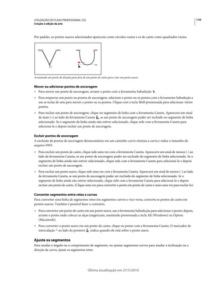 UTILIZAÇÃO DO FLASH PROFESSIONAL CS5                                                                                    110
Criação e edição da arte



Por padrão, os pontos suaves selecionados aparecem como círculos vazios e os de canto como quadrados vazios.




Arrastando um ponto de direção para fora de um ponto de canto para criar um ponto suave.


Mover ou adicionar pontos de ancoragem
• Para mover um ponto de ancoragem, arraste o ponto com a ferramenta Subseleção            .
• Para empurrar um ponto ou pontos de ancoragem, selecione o ponto ou os pontos com a ferramenta Subseleção e
  use as teclas de seta para mover o ponto ou os pontos. Clique com a tecla Shift pressionada para selecionar vários
  pontos.
• Para incluir um ponto de ancoragem, clique no segmento de linha com a ferramenta Caneta. Aparecerá um sinal
  de mais (+) ao lado da ferramenta Caneta     se um ponto de ancoragem puder ser incluído no segmento de linha
  selecionado. Se o segmento de linha ainda não estiver selecionado, clique nele com a ferramenta Caneta para
  selecioná-lo e depois incluir um ponto de ancoragem.

Excluir pontos de ancoragem
A exclusão de pontos de ancoragem desnecessários em um caminho curvo otimiza a curva e reduz o tamanho do
arquivo SWF.
• Para excluir um ponto de canto, clique nele uma vez com a ferramenta Caneta. Aparecerá um sinal de menos (-) ao
  lado da ferramenta Caneta, se um ponto de ancoragem puder ser excluído do segmento de linha selecionado. Se o
  segmento de linha ainda não estiver selecionado, clique nele com a ferramenta Caneta para selecioná-lo e depois
  excluir um ponto de ancoragem.
• Para excluir um ponto suave, clique nele uma vez com a ferramenta Caneta. Aparecerá um sinal de menos (-) ao lado
  da ferramenta Caneta, se um ponto de ancoragem puder ser excluído do segmento de linha selecionado. Se o
  segmento de linha ainda não estiver selecionado, clique nele com a ferramenta Caneta para selecioná-lo e depois
  excluir um ponto de canto. (Clique uma vez para converter o ponto em ponto de canto e mais uma vez para exclui-lo).

Converter segmentos entre retas e curvas
Para converter uma linha de segmentos retos em segmentos curvos e vice-versa, converta os pontos de canto em
pontos suaves. Também é possível fazer o contrário.
• Para converter um ponto de canto em um ponto suave, use a ferramenta Subseleção para selecionar o ponto; depois,
  arraste o ponto onde colocar as alças tangenciais, mantendo pressionada a tecla Alt (Windows) ou Option
  (Macintosh).
• Para converter o ponto suave em um ponto de canto, clique no ponto com a ferramenta Caneta. O marcador de
  intercalação ^ ao lado do ponteiro indica quando ele está sobre o ponto suave.

Ajuste os segmentos
Para mudar o ângulo ou o comprimento do segmento, ou ajustar segmentos curvos para mudar a inclinação ou a
direção da curva, ajuste os segmentos retos.




                                             Última atualização em 27/5/2010
 