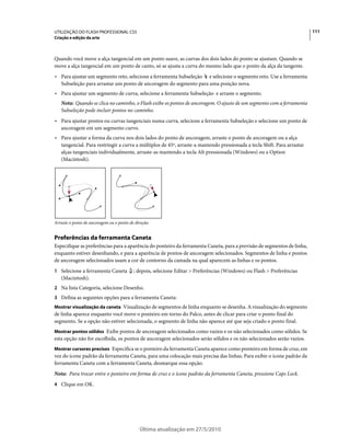 UTILIZAÇÃO DO FLASH PROFESSIONAL CS5                                                                                    111
Criação e edição da arte



Quando você move a alça tangencial em um ponto suave, as curvas dos dois lados do ponto se ajustam. Quando se
move a alça tangencial em um ponto de canto, só se ajusta a curva do mesmo lado que o ponto da alça da tangente.
• Para ajustar um segmento reto, selecione a ferramenta Subseleção e selecione o segmento reto. Use a ferramenta
  Subseleção para arrastar um ponto de ancoragem do segmento para uma posição nova.
• Para ajustar um segmento de curva, selecione a ferramenta Subseleção e arraste o segmento.
   Nota: Quando se clica no caminho, o Flash exibe os pontos de ancoragem. O ajuste de um segmento com a ferramenta
   Subseleção pode incluir pontos no caminho.
• Para ajustar pontos ou curvas tangenciais numa curva, selecione a ferramenta Subseleção e selecione um ponto de
  ancoragem em um segmento curvo.
• Para ajustar a forma da curva nos dois lados do ponto de ancoragem, arraste o ponto de ancoragem ou a alça
  tangencial. Para restringir a curva a múltiplos de 45º, arraste-a mantendo pressionada a tecla Shift. Para arrastar
  alças tangenciais individualmente, arraste-as mantendo a tecla Alt pressionada (Windows) ou a Option
  (Macintosh).




Arraste o ponto de ancoragem ou o ponto de direção.


Preferências da ferramenta Caneta
Especifique as preferências para a aparência do ponteiro da ferramenta Caneta, para a previsão de segmentos de linha,
enquanto estiver desenhando, e para a aparência de pontos de ancoragem selecionados. Segmentos de linha e pontos
de ancoragem selecionados usam a cor de contorno da camada na qual aparecem as linhas e os pontos.
1 Selecione a ferramenta Caneta           ; depois, selecione Editar > Preferências (Windows) ou Flash > Preferências
   (Macintosh).
2 Na lista Categoria, selecione Desenho.
3 Defina as seguintes opções para a ferramenta Caneta:
Mostrar visualização da caneta Visualização de segmentos de linha enquanto se desenha. A visualização do segmento
de linha aparece enquanto você move o ponteiro em torno do Palco, antes de clicar para criar o ponto final do
segmento. Se a opção não estiver selecionada, o segmento de linha não aparece até que seja criado o ponto final.
Mostrar pontos sólidos Exibe pontos de ancoragem selecionados como vazios e os não selecionados como sólidos. Se
esta opção não for escolhida, os pontos de ancoragem selecionados serão sólidos e os não selecionados serão vazios.
Mostrar cursores precisos Especifica se o ponteiro da ferramenta Caneta aparece como ponteiro em forma de cruz, em
vez do ícone padrão da ferramenta Caneta, para uma colocação mais precisa das linhas. Para exibir o ícone padrão da
ferramenta Caneta com a ferramenta Caneta, desmarque essa opção.
Nota: Para trocar entre o ponteiro em forma de cruz e o ícone padrão da ferramenta Caneta, pressione Caps Lock.
4 Clique em OK.




                                             Última atualização em 27/5/2010
 
