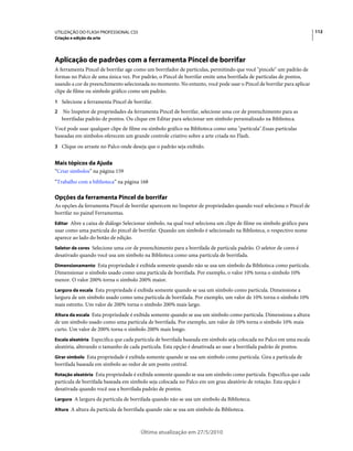 UTILIZAÇÃO DO FLASH PROFESSIONAL CS5                                                                                  112
Criação e edição da arte




Aplicação de padrões com a ferramenta Pincel de borrifar
A ferramenta Pincel de borrifar age como um borrifador de partículas, permitindo que você "pincele" um padrão de
formas no Palco de uma única vez. Por padrão, o Pincel de borrifar emite uma borrifada de partículas de pontos,
usando a cor de preenchimento selecionada no momento. No entanto, você pode usar o Pincel de borrifar para aplicar
clipe de filme ou símbolo gráfico como um padrão.
1 Selecione a ferramenta Pincel de borrifar.
2   No Inspetor de propriedades da ferramenta Pincel de borrifar, selecione uma cor de preenchimento para as
    borrifadas padrão de pontos. Ou clique em Editar para selecionar um símbolo personalizado na Biblioteca.
Você pode usar qualquer clipe de filme ou símbolo gráfico na Biblioteca como uma "partícula".Essas partículas
baseadas em símbolos oferecem um grande controle criativo sobre a arte criada no Flash.
3 Clique ou arraste no Palco onde deseja que o padrão seja exibido.


Mais tópicos da Ajuda
“Criar símbolos” na página 159
“Trabalho com a biblioteca” na página 168

Opções da ferramenta Pincel de borrifar
As opções da ferramenta Pincel de borrifar aparecem no Inspetor de propriedades quando você seleciona o Pincel de
borrifar no painel Ferramentas.
Editar Abre a caixa de diálogo Selecionar símbolo, na qual você seleciona um clipe de filme ou símbolo gráfico para
usar como uma partícula do pincel de borrifar. Quando um símbolo é selecionado na Biblioteca, o respectivo nome
aparece ao lado do botão de edição.
Seletor de cores Selecione uma cor de preenchimento para a borrifada de partícula padrão. O seletor de cores é
desativado quando você usa um símbolo na Biblioteca como uma partícula de borrifada.
Dimensionamento Esta propriedade é exibida somente quando não se usa um símbolo da Biblioteca como partícula.
Dimensionar o símbolo usado como uma partícula de borrifada. Por exemplo, o valor 10% torna o símbolo 10%
menor. O valor 200% torna o símbolo 200% maior.
Largura da escala Esta propriedade é exibida somente quando se usa um símbolo como partícula. Dimensione a
largura de um símbolo usado como uma partícula de borrifada. Por exemplo, um valor de 10% torna o símbolo 10%
mais estreito. Um valor de 200% torna o símbolo 200% mais largo.
Altura da escala Esta propriedade é exibida somente quando se usa um símbolo como partícula. Dimensiona a altura
de um símbolo usado como uma partícula de borrifada. Por exemplo, um valor de 10% torna o símbolo 10% mais
curto. Um valor de 200% torna o símbolo 200% mais longo.
Escala aleatória Especifica que cada partícula de borrifada baseada em símbolo seja colocada no Palco em uma escala
aleatória, alterando o tamanho de cada partícula. Esta opção é desativada ao usar a borrifada padrão de pontos.
Girar símbolo Esta propriedade é exibida somente quando se usa um símbolo como partícula. Gira a partícula de
borrifada baseada em símbolo ao redor de um ponto central.
Rotação aleatória Esta propriedade é exibida somente quando se usa um símbolo como partícula. Especifica que cada
partícula de borrifada baseada em símbolo seja colocada no Palco em um grau aleatório de rotação. Esta opção é
desativada quando você usa a borrifada padrão de pontos.
Largura A largura da partícula de borrifada quando não se usa um símbolo da Biblioteca.

Altura A altura da partícula de borrifada quando não se usa um símbolo da Biblioteca.



                                       Última atualização em 27/5/2010
 