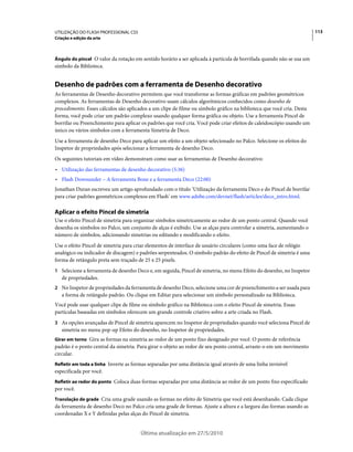 UTILIZAÇÃO DO FLASH PROFESSIONAL CS5                                                                                   113
Criação e edição da arte



Ângulo do pincel O valor da rotação em sentido horário a ser aplicada à partícula de borrifada quando não se usa um
símbolo da Biblioteca.


Desenho de padrões com a ferramenta de Desenho decorativo
As ferramentas de Desenho decorativo permitem que você transforme as formas gráficas em padrões geométricos
complexos. As ferramentas de Desenho decorativo usam cálculos algorítmicos conhecidos como desenho de
procedimento. Esses cálculos são aplicados a um clipe de filme ou símbolo gráfico na biblioteca que você cria. Desta
forma, você pode criar um padrão complexo usando qualquer forma gráfica ou objeto. Use a ferramenta Pincel de
borrifar ou Preenchimento para aplicar os padrões que você cria. Você pode criar efeitos de caleidoscópio usando um
único ou vários símbolos com a ferramenta Simetria de Deco.
Use a ferramenta de desenho Deco para aplicar um efeito a um objeto selecionado no Palco. Selecione os efeitos do
Inspetor de propriedades após selecionar a ferramenta de desenho Deco.
Os seguintes tutoriais em vídeo demonstram como usar as ferramentas de Desenho decorativo:
• Utilização das ferramentas de desenho decorativo (5:36)
• Flash Downunder – A ferramenta Bone e a ferramenta Deco (22:00)
Jonathan Duran escreveu um artigo aprofundado com o título ‘Utilização da ferramenta Deco e do Pincel de borrifar
para criar padrões geométricos complexos em Flash’ em www.adobe.com/devnet/flash/articles/deco_intro.html.

Aplicar o efeito Pincel de simetria
Use o efeito Pincel de simetria para organizar símbolos simetricamente ao redor de um ponto central. Quando você
desenha os símbolos no Palco, um conjunto de alças é exibido. Use as alças para controlar a simetria, aumentando o
número de símbolos, adicionando simetrias ou editando e modificando o efeito.
Use o efeito Pincel de simetria para criar elementos de interface de usuário circulares (como uma face de relógio
analógico ou indicador de discagem) e padrões serpenteados. O símbolo padrão do efeito de Pincel de simetria é uma
forma de retângulo preta sem traçado de 25 x 25 pixels.
1 Selecione a ferramenta de desenho Deco e, em seguida, Pincel de simetria, no menu Efeito do desenho, no Inspetor
   de propriedades.
2 No Inspetor de propriedades da ferramenta de desenho Deco, selecione uma cor de preenchimento a ser usada para
   a forma de retângulo padrão. Ou clique em Editar para selecionar um símbolo personalizado na Biblioteca.
Você pode usar qualquer clipe de filme ou símbolo gráfico na Biblioteca com o efeito Pincel de simetria. Essas
partículas baseadas em símbolos oferecem um grande controle criativo sobre a arte criada no Flash.
3 As opções avançadas de Pincel de simetria aparecem no Inspetor de propriedades quando você seleciona Pincel de
   simetria no menu pop-up Efeito do desenho, no Inspetor de propriedades.
Girar em torno Gira as formas na simetria ao redor de um ponto fixo designado por você. O ponto de referência
padrão é o ponto central da simetria. Para girar o objeto ao redor de seu ponto central, arraste-o em um movimento
circular.
Refletir em toda a linha Inverte as formas separadas por uma distância igual através de uma linha invisível
especificada por você.
Refletir ao redor do ponto Coloca duas formas separadas por uma distância ao redor de um ponto fixo especificado
por você.
Translação de grade Cria uma grade usando as formas no efeito de Simetria que você está desenhando. Cada clique
da ferramenta de desenho Deco no Palco cria uma grade de formas. Ajuste a altura e a largura das formas usando as
coordenadas X e Y definidas pelas alças do Pincel de simetria.


                                       Última atualização em 27/5/2010
 