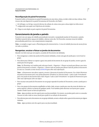 UTILIZAÇÃO DO FLASH PROFESSIONAL CS5                                                                                 7
Espaço de trabalho




Reconfiguração do painel Ferramentas
É possível exibir as ferramentas no painel Ferramentas em uma única coluna, ou lado a lado em duas colunas. (Este
recurso não está disponível no painel Ferramentas do Fireworks e do Flash.)
   No InDesign e no InCopy, é possível alternar da exibição de coluna única para coluna dupla (ou linha única)
   configurando uma opção nas Preferências da interface.
❖ Clique na seta dupla na parte superior do painel Ferramentas.


Gerenciamento de janelas e painéis
É possível criar um espaço de trabalho personalizado movendo e manipulando janelas de Documento e painéis.
Também é possível salvar espaços de trabalho e alternar entre eles. No Fireworks, renomear áreas de trabalho
personalizadas pode levar a um comportamento inesperado.
Nota: os exemplos a seguir usam o Photoshop para fins demonstrativos. A área de trabalho funciona da mesma forma
em todos os produtos.

Reorganizar, encaixar e flutuar as janelas de documentos
Quando você abre mais que um arquivo, as janelas de Documento são tabuladas.
• Para reorganizar a ordem das janelas de Documento tabuladas, arraste uma guia de janela para o novo local no
  grupo.
• Para desencaixar (flutuar ou separar a guia) uma janela de documento de um grupo de janelas, arraste a guia da
  janela para fora do grupo.
   Nota: No Photoshop você também pode selecionar Janela > Organizar > Flutuar na janela para flutuar uma única
   janela de documento ou Janela > Organizar > Flutuar tudo nas janelas para flutuar tudo das janelas de documento
   de uma vez. Consulte as notas técnicas kb405298 para obter mais informações.
   Nota: o Dreamweaver não oferece suporte a encaixe e desencaixe de janelas de Documento. Use o botão Minimizar
   da janela do documento para criar janelas flutuantes (Windows) ou selecione Janela > Lado a Lado Verticalmente
   para criar janelas de documentos lado a lado. Pesquise "Lado a Lado Verticalmente" no Ajuda do Dreamweaver para
   obter mais informações sobre este tópico.
• Para encaixar uma janela de Documento em um grupo separado de janelas de Documento, arraste a janela para o
  grupo.
• Para criar grupos de documentos empilhados ou lado a lado, arraste a janela para uma das zonas de destino nas
  partes superior, inferior ou laterais de qualquer janela. Você também pode selecionar um layout para o grupo
  usando o botão Layout na barra de aplicativos.
   Nota: alguns produtos não têm suporte para essa funcionalidade. No entanto, seu produto pode conter os comandos
   Cascata ou Lado a lado no menu Janela para ajudá-lo na exibição de documentos.
• Para alternar para outro documento em um grupo tabulado, arraste a seleção sobre a guia do documento por alguns
  instantes.
   Nota: alguns produtos não têm suporte para essa funcionalidade.




                                       Última atualização em 27/5/2010
 