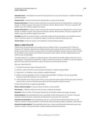 UTILIZAÇÃO DO FLASH PROFESSIONAL CS5                                                                                    116
Criação e edição da arte



Velocidade inicial A velocidade do movimento de cada partícula no começo de sua duração. A unidade de velocidade
é pixels por quadro.
Tamanho inicial A escala do movimento de cada partícula no começo de sua duração.

Direção inicial mínima O mínimo na faixa de direções de movimento possíveis de cada partícula no começo de sua
duração. A medida é em graus. Zero é para cima, 90 é para a direita, 180 é para baixo, 270 é para a esquerda e 360
também é para cima. Números negativos são aceitos.
Direção inicial máxima O máximo na faixa de direções de movimento possíveis de cada partícula no começo de sua
duração. A medida é em graus. Zero é para cima, 90 é para a direita, 180 é para baixo, 270 é para a esquerda e 360
também é para cima. Números negativos são aceitos.
Gravidade Quando este número é positivo, as partículas mudam de direção para baixo e sua velocidade aumenta,
como se estivessem caindo. Se a Gravidade for negativa, as partículas mudam de direção para cima.
Taxa de rotação Os graus de rotação a serem aplicados a cada partícula por quadro.


Aplicar o efeito Pincel 3D
O efeito Pincel 3D permite pintar várias instâncias de um símbolo no Palco, com perspectiva 3D. O Flash cria
perspectiva 3D reduzindo a dimensão dos símbolos próximo à parte superior do palco (o fundo) e aumentando-a
próximo à parte inferior do Palco (o primeiro plano). Os símbolos desenhados mais perto da parte inferior do Palco
são desenhados na parte superior dos símbolos mais próximos à parte superior do Palco, independentemente da
ordem em que são desenhados.
Você pode incluir de 1 a 4 símbolos no padrão de pintura. Cada instância do símbolo exibida no Palco fica em seu
próprio grupo. Você pode pintar diretamente no Palco ou dentro de uma forma ou símbolo. Se o primeiro clique do
pincel 3D ocorrer dentro de uma forma, o pincel 3D ficará ativo somente dentro da forma.
Para usar o efeito Pincel 3D:
1 No painel Ferramentas, clique na ferramenta Deco.
2 Selecione o efeito Pincel 3D no menu de efeitos de Desenho, no Inspetor de propriedades.
3 Selecione de 1 a 4 símbolos a serem incluídos no padrão de pintura.
4 Defina as outras propriedades do efeito no Inspetor de propriedades. Certifique-se de que a propriedade
   Perspectiva esteja selecionada para criar um efeito 3D.
5 Arraste pelo Palco para começar a pintar. Mova o cursor em direção à parte superior do Palco para pintar instâncias
   menores. Mova o cursor em direção à parte inferior do Palco para pintar instâncias maiores.
O efeito do Pincel 3D tem as seguintes propriedades:
Número máximo de objetos O número máximo de objetos a serem pintados.

Área de spray A distância máxima do cursor em que as instâncias são pintadas.

Perspectiva Alterna o efeito 3D. Para pintar instâncias de um tamanho uniforme, desmarque esta opção.

Escala de distância Esta propriedade determina a quantidade do efeito de perspectiva 3D. Aumente o valor para
aumentar o dimensionamento causado pela movimentação do cursos para cima e para baixo.
Intervalo de escala aleatória Esta propriedade permite que a escala seja determinada aleatoriamente para cada
instância. Aumente o valor para aumentar o intervalo dos valores de escala que podem se aplicados a cada instância.
Intervalo de rotação aleatória Esta propriedade permite que a rotação seja determinada aleatoriamente para cada
instância. Aumente o valor para aumentar a rotação máxima possível de cada instância.




                                       Última atualização em 27/5/2010
 