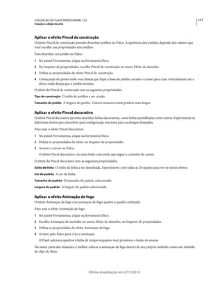 UTILIZAÇÃO DO FLASH PROFESSIONAL CS5                                                                                    117
Criação e edição da arte




Aplicar o efeito Pincel de construção
O efeito Pincel de construção permite desenhar prédios no Palco. A aparência dos prédios depende dos valores que
você escolhe nas propriedades dos prédios.
Para desenhar um prédio no Palco:
1 No painel Ferramentas, clique na ferramenta Deco.
2 No Inspetor de propriedades, escolha Pincel de construção no menu Efeito do desenho.
3 Defina as propriedades do efeito Pincel de construção.
4 Começando do ponto onde você deseja que fique a base do prédio, arraste o cursor para cima verticalmente até a
   altura onde deseja que o prédio termine.
O efeito do Pincel de construção tem as seguintes propriedades:
Tipo de construção O estilo de prédios a ser criado.

Tamanho do prédio A largura do prédio. Valores maiores criam prédios mais largos.


Aplicar o efeito Pincel decorativo
O efeito Pincel decorativo permite desenhar linhas decorativas, como linhas pontilhadas, entre outras. Experimente os
diferentes efeitos para descobrir qual configuração funciona para os designs desejados.
Para usar o efeito Pincel decorativo:
1 No painel Ferramentas, clique na ferramenta Deco.
2 Defina as propriedades do efeito no Inspetor de propriedades.
3 Arraste o cursor no Palco.
   O efeito Pincel decorativo cria uma linha com estilo que segue o caminho do cursor.
O efeito do Pincel decorativo tem as seguintes propriedades:
Estilo de linha O estilo da linha a ser desenhada. Experimente com todas as 20 opções para ver os vários efeitos.

Cor do padrão A cor da linha.

Tamanho do padrão O tamanho do padrão selecionado.

Largura do padrão A largura do padrão selecionado.


Aplicar o efeito Animação de fogo
O efeito Animação de fogo cria animação de fogo quadro a quadro estilizada.
Para usar o efeito Animação de fogo:
1 No painel Ferramentas, clique na ferramenta Deco.
2 Escolha Animação de incêndio no menu Efeito do desenho, no Inspetor de propriedades.
3 Defina as propriedades do efeito Animação de fogo.
4 Arraste pelo Palco para criar a animação.
   O Flash adiciona quadros à linha de tempo enquanto você pressiona o botão do mouse.
Na maior parte das situações, é melhor colocar a animação de fogo dentro de seu próprio símbolo, como um símbolo
de clipe de filme.




                                        Última atualização em 27/5/2010
 