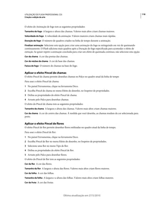 UTILIZAÇÃO DO FLASH PROFESSIONAL CS5                                                                                    118
Criação e edição da arte



O efeito do Animação de fogo tem as seguintes propriedades:
Tamanho do fogo A largura e altura das chamas. Valores mais altos criam chamas maiores.

Velocidade do fogo A velocidade da animação. Valores maiores criam chamas mais rápidas.

Duração do fogo O número de quadros criados na linha de tempo durante a animação.

Finalizar animação Selecione esta opção para criar uma animação do fogo se extinguindo em vez de queimando
continuamente. O Flash adiciona mais quadros após a Duração do fogo especificada para acomodar o efeito de
extinção. Se quiser repetir a animação concluída para criar um efeito de queimada contínuo, não selecione esta opção.
Cor da chama A cor das pontas das chamas.

Cor do núcleo da chama A cor da base das chamas.

Faísca de fogo O número de chamas na base do fogo.


Aplicar o efeito Pincel de chamas
O efeito Pincel de chama permite desenhar chamas no Palco no quadro atual da linha de tempo
Para usar o efeito Pincel de chama:
1 No painel Ferramentas, clique na ferramenta Deco.
2 Escolha Pincel de chama no menu Efeito do desenho, no Inspetor de propriedades.
3 Defina as propriedades do efeito Pincel de chama.
4 Arraste pelo Palco para desenhar chamas.
O efeito do Pincel de chama tem as seguintes propriedades:
Tamanho da chama A largura e altura das chamas. Valores mais altos criam chamas maiores.

Cor da chama A cor do centro das chamas. À medida que você desenha, as chamas mudam da cor selecionada para
preto.

Aplicar o efeito Pincel de flores
O efeito Pincel de flor permite desenhar flores estilizadas no quadro atual da linha de tempo.
Para usar o efeito Pincel de flor:
1 No painel Ferramentas, clique na ferramenta Deco.
2 Escolha Pincel de flor no menu Efeito do desenho, no Inspetor de propriedades.
3 Selecione uma flor no menu Tipo de flor.
4 Defina as propriedades do efeito Pincel de flor.
5 Arraste pelo Palco para desenhar flores.
O efeito do Pincel de flor tem as seguintes propriedades:
Cor da flor A cor das flores.

Tamanho da flor A largura e altura das flores. Valores mais altos criam flores maiores.

Cor da folha A cor das folhas.

Tamanho da folha A largura e a altura das folhas. Valores mais altos criam folhas maiores.

Cor da fruta A cor das frutas.




                                       Última atualização em 27/5/2010
 