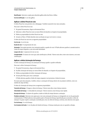 UTILIZAÇÃO DO FLASH PROFESSIONAL CS5                                                                                  119
Criação e edição da arte



Ramificação Selecione a opção para desenhar galhos além das flores e folhas.

Cor da ramificação A cor dos galhos.


Aplicar o efeito Pincel em raio
O efeito Pincel em raio permite criar relâmpagos. Também é possível criar raios animados.
Para usar o efeito Pincel em raio:
1 No painel Ferramentas, clique na ferramenta Deco.
2 Selecione o efeito Pincel em raio no menu Efeito do desenho no Inspetor de propriedades.
3 Defina as propriedades do efeito Pincel em raio.
4 Arraste no Palco. O Flash desenha raios na direção em que você mover o mouse.
O efeito do Pincel em raio tem as seguintes propriedades:
Cor do raio A cor do raio.

Escala do raio O comprimento do raio.

Animação Esta opção permite criar animação quadro a quadro do raio. O Flash adiciona quadros à camada atual na
Linha de tempo enquanto o raio está sendo desenhado.
Largura do raio A espessura do raio na raiz.

Complexidade O número de vezes que cada ramificação se divide. Valores mais altos criam raios maiores, com mais
ramificações.

Aplicar o efeito Animação de fumaça
O efeito Animação de fumaça cria animação de fumaça quadro a quadro estilizada.
Para usar o efeito Animação de fumaça:
1 No painel Ferramentas, clique na ferramenta Deco.
2 Escolha Animação de fumaça no menu Efeito do desenho, no Inspetor de propriedades.
3 Defina as propriedades do efeito Animação de fumaça.
4 Arraste pelo Palco para criar a animação.
   O Flash adiciona quadros à linha de tempo enquanto você pressiona o botão do mouse.
Na maior parte das situações, é melhor colocar a animação de fumaça dentro de seu próprio símbolo, como um
símbolo de clipe de filme.
O efeito do Animação de fumaça tem as seguintes propriedades:
Tamanho da fumaça A largura e altura da fumaça. Valores mais altos criam chamas maiores.

Velocidade da fumaça A velocidade da animação. Valores maiores criam fumaça mais rápida.

Duração da fumaça O número de quadros criados na linha de tempo durante a animação.

Finalizar animação Selecione esta opção para criar uma animação da fumaça se extinguindo em vez de queimando
continuamente. O Flash adiciona mais quadros após a Duração da fumaça especificada para acomodar o efeito de
extinção. Se quiser repetir a animação concluída para criar um efeito de fumaça contínua, não selecione esta opção.
Cor da fumaça A cor da fumaça.

Cor do plano de fundo A cor do plano de fundo da fumaça. A fumaça muda para esta cor quando se dissipa.



                                       Última atualização em 27/5/2010
 