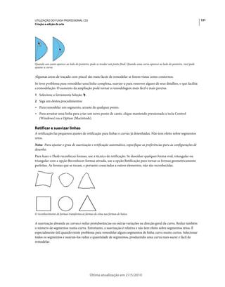UTILIZAÇÃO DO FLASH PROFESSIONAL CS5                                                                                                 121
Criação e edição da arte




Quando um canto aparece ao lado do ponteiro, pode-se mudar um ponto final. Quando uma curva aparece ao lado do ponteiro, você pode
ajustar a curva.


Algumas áreas de traçado com pincel são mais fáceis de remodelar se forem vistas como contornos.
Se tiver problema para remodelar uma linha complexa, suavize-a para remover alguns de seus detalhes, o que facilita
a remodelação. O aumento da ampliação pode tornar a remodelagem mais fácil e mais precisa.
1 Selecione a ferramenta Seleção         .
2 Siga um destes procedimentos:
• Para remodelar um segmento, arraste de qualquer ponto.
• Para arrastar uma linha para criar um novo ponto de canto, clique mantendo pressionada a tecla Control
  (Windows) ou a Option (Macintosh).

Retificar e suavizar linhas
A retificação faz pequenos ajustes de retificação para linhas e curvas já desenhadas. Não tem efeito sobre segmentos
retos.
Nota: Para ajustar o grau de suavização e retificação automático, especifique as preferências para as configurações de
desenho.
Para fazer o Flash reconhecer formas, use a técnica de retificação. Se desenhar qualquer forma oval, retangular ou
triangular com a opção Reconhecer formas ativada, use a opção Retificação para tornar as formas geometricamente
perfeitas. As formas que se tocam, e portanto conectadas a outros elementos, não são reconhecidas.




O reconhecimento de formas transforma as formas de cima nas formas de baixo.


A suavização abranda as curvas e reduz protuberâncias ou outras variações na direção geral da curva. Reduz também
o número de segmentos numa curva. Entretanto, a suavização é relativa e não tem efeito sobre segmentos retos. É
especialmente útil quando existe problema para remodelar alguns segmentos de linha curva muito curtos. Selecionar
todos os segmentos e suavizá-los reduz a quantidade de segmentos, produzindo uma curva mais suave e fácil de
remodelar.




                                             Última atualização em 27/5/2010
 