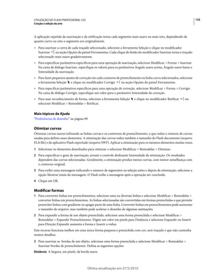 UTILIZAÇÃO DO FLASH PROFESSIONAL CS5                                                                                   122
Criação e edição da arte



A aplicação repetida da suavização e da retificação torna cada segmento mais suave ou mais reto, dependendo de
quanto curvo ou reto o segmento era originalmente.
• Para suavizar a curva de cada traçado selecionado, selecione a ferramenta Seleção e clique no modificador
  Suavizar    na seção Opções do painel Ferramentas. Cada clique do botão do modificador Suavizar torna o traçado
  selecionado mais suave gradativamente.
• Para especificar parâmetros específicos para uma operação de suavização, selecione Modificar > Forma > Suavizar.
  Na caixa de diálogo Suavizar, especifique os valores para os parâmetros Ângulo suave acima, Ângulo suave baixo e
  Intensidade da suavização.
• Para fazer pequenos ajustes de correção em cada contorno de preenchimento ou linha curva selecionados, selecione
  a ferramenta Seleção e clique no modificador Corrigir        na seção Opções do painel Ferramentas.
• Para especificar parâmetros específicos para uma operação de correção, selecione Modificar > Forma > Corrigir.
  Na caixa de diálogo Corrigir, especifique um valor para o parâmetro Intensidade da correção.
• Para usar reconhecimento de forma, selecione a ferramenta Seleção      e clique no modificador Retificar        ou
  selecione Modificar > Remodelar > Retificar.


Mais tópicos da Ajuda
“Preferências de desenho” na página 99

Otimizar curvas
Otimizar curvas suaves refinando as linhas curvas e os contornos de preenchimento, o que reduz o número de curvas
usadas para definir esses elementos. A otimização das curvas reduz também o tamanho do Flash documento (arquivo
FLA file) e do aplicativo Flash exportado (arquivo SWF). Aplicar a otimização para os mesmos elementos muitas vezes.
1 Selecionar os elementos desenhados para otimizar e selecione Modificar > Remodelar > Otimizar.
2 Para especificar o grau de suavização, arraste o controle deslizante Intensidade da otimização. Os resultados
   dependem das curvas selecionadas. Geralmente, a otimização produz menos curvas, com menor semelhança com
   o contorno original.
3 Para exibir uma mensagem indicando o número de segmentos na seleção antes e depois da otimização, selecione a
   opção Mostrar totais da mensagem. O Flash exibe a mensagem após a operação ser concluída.
4 Clique em OK.


Modificar formas
1 Para converter linhas em preenchimentos, selecione uma ou diversas linhas e selecione Modificar > Remodelar >
   converter linhas em preenchimentos. As linhas selecionadas são convertidas em formas preenchidas o que permite
   preencher linhas com gradiente ou apagar parte de uma linha. Converter linhas em preenchimentos pode aumentar
   o tamanho do arquivo, mas também pode acelerar o desenho de algumas animações.
2 Para expandir a forma de um objeto preenchido, selecione uma forma preenchida e selecione Modificar >
   Remodelar > Expandir Preenchimento. Digite um valor em pixels para Distância e selecione Expandir ou Inserir
   para Direção Expandir aumenta a forma e Inserir a reduz.
Este recurso funciona melhor em uma única forma pequena e preenchida com cor, sem traçado e que não contenha
muitos detalhes.
3 Para suavizar as bordas de um objeto, selecione uma forma preenchida e selecione Modificar > Remodelar >
   Suavizar bordas de preenchimento. Defina as seguintes opções:
Distância A largura, em pixels, da borda suave.




                                       Última atualização em 27/5/2010
 