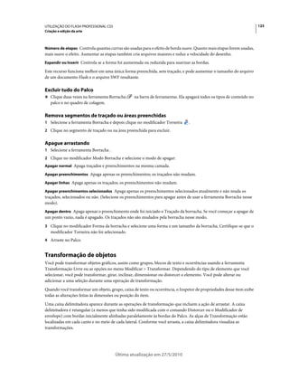 UTILIZAÇÃO DO FLASH PROFESSIONAL CS5                                                                                  123
Criação e edição da arte



Número de etapas Controla quantas curvas são usadas para o efeito de borda suave. Quanto mais etapas forem usadas,
mais suave o efeito. Aumentar as etapas também cria arquivos maiores e reduz a velocidade do desenho.
Expandir ou Inserir Controla se a forma foi aumentada ou reduzida para suavizar as bordas.

Este recurso funciona melhor em uma única forma preenchida, sem traçado, e pode aumentar o tamanho do arquivo
de um documento Flash e o arquivo SWF resultante.

Excluir tudo do Palco
❖ Clique duas vezes na ferramenta Borracha       na barra de ferramentas. Ela apagará todos os tipos de conteúdo no
   palco e no quadro de colagem.

Remova segmentos de traçado ou áreas preenchidas
1 Selecione a ferramenta Borracha e depois clique no modificador Torneira      .
2 Clique no segmento de traçado ou na área preenchida para excluir.


Apague arrastando
1 Selecione a ferramenta Borracha .
2 Clique no modificador Modo Borracha e selecione o modo de apagar:
Apagar normal Apaga traçados e preenchimentos na mesma camada.

Apagar preenchimentos Apaga apenas os preenchimentos; os traçados não mudam.

Apagar linhas Apaga apenas os traçados; os preenchimentos não mudam.

Apagar preenchimentos selecionados Apaga apenas os preenchimentos selecionados atualmente e não muda os
traçados, selecionados ou não. (Selecione os preenchimentos para apagar antes de usar a ferramenta Borracha nesse
modo).
Apagar dentro Apaga apenas o preenchimento onde foi iniciado o Traçado da borracha. Se você começar a apagar de
um ponto vazio, nada é apagado. Os traçados não são mudados pela borracha nesse modo.
3 Clique no modificador Forma da borracha e selecione uma forma e um tamanho da borracha. Certifique-se que o
   modificador Torneira não foi selecionado.
4 Arraste no Palco.


Transformação de objetos
Você pode transformar objetos gráficos, assim como grupos, blocos de texto e ocorrências usando a ferramenta
Transformação Livre ou as opções no menu Modificar > Transformar. Dependendo do tipo de elemento que você
selecionar, você pode transformar, girar, inclinar, dimensionar ou distorcer o elemento. Você pode alterar ou
adicionar a uma seleção durante uma operação de transformação.
Quando você transformar um objeto, grupo, caixa de texto ou ocorrência, o Inspetor de propriedades desse item exibe
todas as alterações feitas às dimensões ou posição do item.
Uma caixa delimitadora aparece durante as operações de transformação que incluem a ação de arrastar. A caixa
delimitadora é retangular (a menos que tenha sido modificada com o comando Distorcer ou o Modificador de
envelope) com bordas inicialmente alinhadas paralelamente às bordas do Palco. As alças de Transformação estão
localizadas em cada canto e no meio de cada lateral. Conforme você arrasta, a caixa delimitadora visualiza as
transformações.




                                       Última atualização em 27/5/2010
 