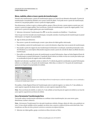 UTILIZAÇÃO DO FLASH PROFESSIONAL CS5                                                                                                    124
Criação e edição da arte




Mova, realinhe, altere e trace o ponto de transformação
Durante uma transformação, o ponto de transformação aparece no centro de um elemento selecionado. O ponto de
transformação é inicialmente alinhado com o ponto central do objeto. Você pode mover o ponto de transformação,
retorná-lo a sua posição padrão e mover o ponto de origem padrão.
Para dimensionar, inclinar ou girar os objetos gráficos, grupos e blocos de texto, o ponto oposto ao ponto que você
arrasta é o ponto de origem padrão. Para ocorrências, o ponto de transformação é o ponto de origem padrão. Você
pode mover o ponto de origem padrão para uma transformação.
1 Selecione a ferramenta Transformação livre               ou um dos comandos em Modificar > Transformar.
Uma vez que você tiver iniciado uma transformação, você pode controlar o local do ponto de transformação no painel
Informações e no Inspetor de propriedades.
2 Siga um destes procedimentos:
• Para mover o ponto de transformação, arraste-o para dentro do objeto gráfico selecionado.
• Para realinhar o ponto de transformação com o centro do elemento, clique duas vezes no ponto de transformação.
• Para mudar o ponto de origem de uma transformação de dimensão ou inclinação, mantenha pressionada a tecla
  Alt (Windows) ou a tecla Option (Macintosh) enquanto arrasta o ponto de controle do objeto escolhido durante a
  transformação.
• Para exibir as coordenadas do ponto de transformação no painel Informações, clique no botão Registro/Ponto de
  Transformação no painel Informações. O quadrado direito inferior no botão se torna um círculo para indicar que
  as coordenadas do ponto de registro estão sendo exibidas.
Quando você seleciona o quadrado central, os valores X e Y à direita da grade de coordenadas no painel Informações
exibem as coordenadas x e y do ponto de transformação. Além disso, os valores X e Y do ponto de transformação
aparecem no Inspetor de propriedades do símbolo.




Grades de coordenadas; Painel Informações com o botão Registro/Ponto de transformação no modo de transformação e com as coordenadas x
e y do ponto de transformação visíveis.


Por padrão, o botão Registro/Ponto de Transformação está no modo de registro e os valores X e Y são exibidos no
canto superior esquerdo da seleção atual, relativo ao canto superior esquerdo do Palco.
Nota: Para ocorrências de símbolo, os valores X e Y são exibidos no local do ponto de registro do símbolo ou no local do
canto superior esquerdo da ocorrência do símbolo.

Use a ferramenta Transformação livre
Você pode realizar transformações individuais ou combinar várias transformações, tais como mover, girar,
dimensionar, inclinar e distorcer.
Nota: A ferramenta Transformação livre não pode transformar símbolos, bitmaps, objetos de vídeo, sons, gradientes ou
texto. Se uma seleção múltipla contiver qualquer um desses itens, somente os objetos de forma serão distorcidos. Para
transformar um bloco de texto, primeiro converta os caracteres em objetos de forma.
1 Selecione um objeto gráfico, grupo, ocorrência ou bloco de texto no Palco.




                                            Última atualização em 27/5/2010
 