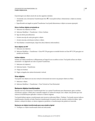 UTILIZAÇÃO DO FLASH PROFESSIONAL CS5                                                                                 127
Criação e edição da arte



É possível girar um objeto através de um dos seguintes métodos:
• Arrastando com a ferramenta Transformação livre          (você pode inclinar e dimensionar o objeto na mesma
  operação).
• Especificando um ângulo no painel Transformar (você pode dimensionar o objeto na mesma operação).

Girar e inclinar objetos arrastando-os
1 Selecione o(s) objeto(s) no Palco.
2 Selecione Modificar > Transformar > Girar e Inclinar.
3 Siga um destes procedimentos:
• Arraste uma alça de canto para girar o objeto.
• Arraste uma alça central para inclinar o objeto.
4 Para finalizar a transformação, clique fora do(s) objeto(s) selecionado(s).

Girar objetos em 90°
1 Selecione o(s) objeto(s).
2 Selecione Modificar > Transformar > Girar 90° CW para girar no sentido horário ou Girar 90° CCW para girar no
   sentido anti-horário.

Inclinar objetos
Inclinar um objeto transforma-o obliquamente ao longo de um ou ambos os eixos. Você pode inclinar um objeto
arrastando-o ou digitando um valor no painel Transformar.
1 Selecione o(s) objeto(s).
2 Selecione Janela > Transformar.
3 Clique em Inclinar.
4 Digite os ângulos dos valores horizontal e vertical.


Virar objetos
Você pode virar objetos em seu eixo vertical ou horizontal sem mover sua posição relativa no Palco.
1 Selecione o objeto.
2 Selecione Modificar > Transformar > Virar Vertical ou Virar Horizontal.


Restaurar objetos transformados
Quando você usa a ferramenta 'Transformação livre' ou o painel Transformar para dimensionar, girar e inclinar
ocorrências e grupos, o Flash salva o tamanho original e os valores de rotação com o objeto. Isso permite que você
remova as transformações aplicadas e restaure os valores originais.
Você pode desfazer apenas a transformação mais recente ao selecionar Editar > Desfazer. Você pode remover todas as
transformações clicando no botão 'Remover transformação' do painel, antes de cancelar a seleção do objeto. Após
desfazer a seleção do objeto, os valores originais se perderão e a transformação não poderá ser removida.

Restaurar um objeto transformado para seus estado original
1 Verifique se o objeto transformado ainda está selecionado.




                                       Última atualização em 27/5/2010
 