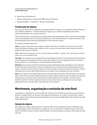 UTILIZAÇÃO DO FLASH PROFESSIONAL CS5                                                                                    128
Criação e edição da arte



2 Siga um destes procedimentos:
• Clique no botão Remover transformação         no painel Transformar
• Selecione Modificar > Transformar > Remover transformação


Combinação de objetos
Para criar novas formas com a combinação ou alteração de objetos existentes, use os comandos Combinar Objetos no
menu Modificar (Modificar > Combinar objetos). Em alguns casos, a ordem de empilhamento dos objetos
selecionados determina como a operação funciona.
Cada comando aplica-se a tipos específicos de objetos gráficos, que estão indicados abaixo. Uma forma de mesclagem
é uma forma desenhada com uma ferramenta definida para o modo Mesclar desenho. Um objeto de desenho é uma
forma desenhada com uma ferramenta definida para o modo Desenho de objeto.
Os comandos Combinar objetos são:
União Une duas ou mais formas de mesclagem ou objetos de desenho. O resultado é uma única forma do modo
Desenho de objeto, formada por todas as partes visíveis nas formas, antes que sejam unidas. As partes invisíveis e
superpostas das formas são excluídas.
Nota: Diferentemente de quando você usa o comando Agrupar (Modificar > Agrupar), não se pode separar as formas
unidas com o uso do comando União.
Interseção Cria um objeto com a interseção de dois ou mais objetos de desenho. A forma Desenho de objeto resultante
é formada pelas partes superpostas das formas combinadas. Qualquer parte não superposta da forma é excluída. A
forma resultante usa o preenchimento e o traçado da primeira forma da pilha.
Perfuração Remove partes do objeto de desenho selecionado, definido pelas partes sobrepostas de outro objeto de
desenho selecionado, posicionado à sua frente. Qualquer parte de um objeto de desenho sobreposto pelo primeiro
objeto é excluída e o primeiro objeto é totalmente excluído. Os objetos resultantes permanecem separados e não são
combinados em um único objeto (diferentemente dos comandos União e Interseção, que unem os objetos).
Corte Usa o contorno de um objeto de desenho para cortar outro objeto de desenho. O primeiro objeto, ou o da frente,
define a forma da área recortada. Qualquer parte de um objeto de desenho subjacente que está sobreposta ao primeiro
objeto permanece, enquanto todas as outras partes dos objetos subjacentes são excluídas e o primeiro objeto é
totalmente excluído. Os objetos resultantes permanecem separados e não são combinados em um único objeto
(diferentemente dos comandos União e Interseção, que unem os objetos).



Movimento, organização e exclusão de arte-final
A organização e a disposição de sua arte no Flash fica mais fácil com ferramentas que permitem que você selecione,
posicione e empilhe objetos com precisão. Estão disponíveis ferramentas com as quais você pode medir e alinhar
objetos, agrupar objetos de forma que eles sejam tratados como uma única unidade, além de isolar, bloquear ou ocultar
objetos seletivamente.


Seleção de objetos
Para modificar um objeto, selecione primeiro. Seleção de objetos com as ferramentas Ponteiro, Subseleção e Laço.
Você pode agrupar objetos individuais para manipulá-los como um objeto único. Modificar linhas e formas pode
alterar outras linhas e formas na mesma camada. Quando você seleciona objetos ou traçados, o Flash realça com uma
marcação.



                                       Última atualização em 27/5/2010
 