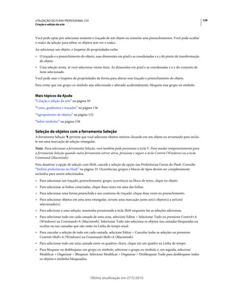 UTILIZAÇÃO DO FLASH PROFESSIONAL CS5                                                                                  129
Criação e edição da arte



Você pode optar por selecionar somente o traçado de um objeto ou somente seus preenchimentos. Você pode ocultar
o realce da seleção para editar os objetos sem ver o realce.
Ao selecionar um objeto, o Inspetor de propriedades exibe:
• O traçado e o preenchimento do objeto, suas dimensões em pixel e as coordenadas x e y do ponto de transformação
  do objeto
• Uma seleção mista, se você selecionar vários itens. As dimensões em pixel e as coordenadas x e y do conjunto de
  itens selecionado.
Você pode usar o Inspetor de propriedades da forma para alterar esse traçado e preenchimento do objeto.
Para evitar que um grupo ou símbolo seja selecionado e alterado acidentalmente, bloqueie esse grupo ou símbolo.


Mais tópicos da Ajuda
“Criação e edição da arte” na página 93
“Cores, gradientes e traçados” na página 136
“Agrupamento de objetos” na página 132
“Sobre símbolos” na página 158

Seleção de objetos com a ferramenta Seleção
A ferramenta Seleção permite que você selecione objetos inteiros clicando em um objeto ou arrastando para incluí-
lo em uma marcação de seleção retangular.
Nota: Para selecionar a ferramenta Seleção, você também pode pressionar a tecla V. Para mudar temporariamente para
a ferramenta Seleção quando outra ferramenta estiver ativa, pressione e segure a tecla Control (Windows) ou a tecla
Command (Macintosh).
Para desativar a opção de seleção com Shift, cancele a seleção da opção nas Preferências Gerais do Flash. Consulte
“Definir preferências no Flash” na página 33. Ocorrências, grupos e blocos de tipos devem ser completamente
incluídos para serem selecionados.
• Para selecionar um traçado, preenchimento, grupo, ocorrência ou bloco de texto, clique no objeto.
• Para selecionar as linhas conectadas, clique duas vezes em uma das linhas.
• Para selecionar uma forma preenchida e seu contorno do traçado, clique duas vezes no preenchimento.
• Para selecionar objetos em uma área retangular, arraste uma marcação junto ao(s) objeto(s) a ser(em)
  selecionado(s).
• Para adicionar a uma seleção, mantenha pressionada a tecla Shift enquanto faz as seleções adicionais.
• Para selecionar tudo em cada camada de uma cena, selecione Editar > Selecionar Tudo ou pressione Control+A
  (Windows) ou Command+A (Macintosh). Selecionar Tudo não seleciona os objetos nas camadas bloqueadas ou
  ocultas ou nas camadas que não estão na Linha do tempo atual.
• Para cancelar a seleção de tudo em cada camada, selecione Editar > Cancelar todas as seleções ou pressione
  Control+Shift+A (Windows) ou Command+Shift+A (Macintosh).
• Para selecionar tudo em uma camada entre os quadros-chave, clique em um quadro na Linha do tempo.
• Para bloquear ou desbloquear um grupo ou símbolo, selecione o grupo ou símbolo e, em seguida, selecione
  Modificar > Organizar > Bloquear. Selecione Modificar > Organizar > Desbloquear Tudo para desbloquear todos
  os objetos e símbolos bloqueados.




                                          Última atualização em 27/5/2010
 