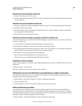 UTILIZAÇÃO DO FLASH PROFESSIONAL CS5                                                                                     130
Criação e edição da arte




Desenhar uma área de seleção à mão livre
1 Arraste a ferramenta Laço       junto à área.
2 Finalize a repetição aproximadamente onde você começou ou deixe que o Flash feche automaticamente a repetição
   com uma linha reta.

Desenhar uma área de seleção de borda reta
1 Selecione o modificador do Modo de Polígono da ferramenta Laço           na área de opções do painel Ferramentas.
2 Clique para definir o ponto inicial.
3 Posicione o ponteiro onde você deseja que a primeira linha termine e clique. Continue a definir os pontos finais
   para os segmentos de linha adicionais.
4 Para fechar a área de seleção, clique duas vezes.


Desenhar uma área de seleção com bordas à mão livre e de linha reta
Ao usar a ferramenta Laço e seu modificador de Modo de Polígono, você pode alternar entre os modos de seleção à
mão livre e de borda reta.
1 Cancele a seleção do modificador do Modo de Polígono da ferramenta Laço.
2 Para desenhar um segmento à mão livre, arraste a ferramenta Laço para o Palco.
3 Para desenhar segmentos de borda reta, pressione e segure a tecla Alt (Windows) ou a tecla Option (Macintosh) e
   clique para definir os pontos inicial e final de cada novo segmento de linha.
4 Para fechar a área de seleção, siga um destes procedimentos:
• Solte o botão do mouse; Flash fechará a área de seleção para você.
• Clique duas vezes na extremidade inicial da linha da área de seleção.

Ocultação do realce da seleção
Ocultar o realce enquanto você seleciona e edita objetos permite que você veja como o trabalho de arte-final ficará no
estado final.
❖ Selecione Exibir > Ocultar bordas.

Selecione o comando novamente para mostrar o realce da seleção.

Definição das cores da caixa delimitadora personalizada para os objetos selecionados
Você pode definir diferentes cores a serem usadas para os retângulos da caixa delimitadora que aparecem junto aos
diferentes tipos de objetos selecionados no Palco.
1 Selecione Editar > Preferências (Windows) ou Flash > Preferências (Macintosh).
2 Clique na categoria Geral.
3 Na seção Realçar Cor, selecione uma cor para cada tipo de objeto e clique em OK.


Definir preferências para seleção
As ferramentas Ponteiro, Subseleção e Laço selecionam objetos quando se clica neles. As ferramentas Ponteiro e
Subseleção selecionam objetos arrastando-se um marcador de seleção retangular em torno do objeto. A ferramenta
Laço seleciona objetos arrastando-se um marcador de seleção de forma livre em torno do objeto. Quando um objeto é
selecionado, aparece uma caixa retangular em torno do objeto.
1 Selecione Editar > Preferências (Windows) ou Flash > Preferências (Macintosh).


                                         Última atualização em 27/5/2010
 