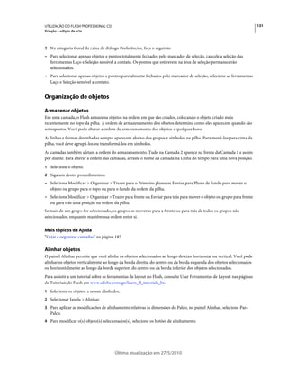UTILIZAÇÃO DO FLASH PROFESSIONAL CS5                                                                                   131
Criação e edição da arte



2 Na categoria Geral da caixa de diálogo Preferências, faça o seguinte:
• Para selecionar apenas objetos e pontos totalmente fechados pelo marcador de seleção, cancele a seleção das
  ferramentas Laço e Seleção sensível a contato. Os pontos que estiverem na área de seleção permanecerão
  selecionados.
• Para selecionar apenas objetos e pontos parcialmente fechados pelo marcador de seleção, selecione as ferramentas
  Laço e Seleção sensível a contato.


Organização de objetos

Armazenar objetos
Em uma camada, o Flash armazena objetos na ordem em que são criados, colocando o objeto criado mais
recentemente no topo da pilha. A ordem de armazenamento dos objetos determina como eles aparecem quando são
sobrepostos. Você pode alterar a ordem de armazenamento dos objetos a qualquer hora.
As linhas e formas desenhadas sempre aparecem abaixo dos grupos e símbolos na pilha. Para movê-los para cima da
pilha, você deve agrupá-los ou transformá-los em símbolos.
As camadas também afetam a ordem do armazenamento. Tudo na Camada 2 aparece na frente da Camada 1 e assim
por diante. Para alterar a ordem das camadas, arraste o nome da camada na Linha do tempo para uma nova posição.
1 Selecione o objeto.
2 Siga um destes procedimentos:
• Selecione Modificar > Organizar > Trazer para o Primeiro plano ou Enviar para Plano de fundo para mover o
  objeto ou grupo para o topo ou para o fundo da ordem da pilha.
• Selecione Modificar > Organizar > Trazer para frente ou Enviar para trás para mover o objeto ou grupo para frente
  ou para trás uma posição na ordem da pilha.
Se mais de um grupo for selecionado, os grupos se moverão para a frente ou para trás de todos os grupos não
selecionados, enquanto mantêm sua ordem entre si.


Mais tópicos da Ajuda
“Criar e organizar camadas” na página 187

Alinhar objetos
O painel Alinhar permite que você alinhe os objetos selecionados ao longo do eixo horizontal ou vertical. Você pode
alinhar os objetos verticalmente ao longo da borda direita, do centro ou da borda esquerda dos objetos selecionados
ou horizontalmente ao longo da borda superior, do centro ou da borda inferior dos objetos selecionados.
Para assistir a um tutorial sobre as ferramentas de layout no Flash, consulte Usar Ferramentas de Layout nas páginas
de Tutoriais do Flash em www.adobe.com/go/learn_fl_tutorials_br.
1 Selecione os objetos a serem alinhados.
2 Selecionar Janela > Alinhar.
3 Para aplicar as modificações de alinhamento relativas às dimensões do Palco, no painel Alinhar, selecione Para
   Palco.
4 Para modificar o(s) objeto(s) selecionados(s), selecione os botões de alinhamento.




                                       Última atualização em 27/5/2010
 