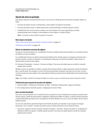 UTILIZAÇÃO DO FLASH PROFESSIONAL CS5                                                                                     133
Criação e edição da arte




Ajuste da arte na posição
Para alinhar elementos automaticamente entre si, use encaixe. O Flash apresenta três formas de alinhar objetos no
Palco:
• O encaixe de objetos encaixa-os diretamente a outros objetos ao longo de suas bordas.
• O encaixe de pixels encaixa os objetos diretamente a pixels individuais ou linhas de pixels no Palco.
• O alinhamento do encaixe encaixa os objetos com uma tolerância de encaixe especificada, um limite
  predeterminado entre os objetos e outros objetos ou entre objetos e a borda do Palco.
   Nota: Você pode encaixar também na grade ou nos guias.


Mais tópicos da Ajuda
“Sobre a barra de ferramentas principal e a barra de edição” na página 15
“Preferências de desenho” na página 99

Ativar ou desativar encaixe de objeto
Para ativar o encaixe de objetos, use o modificador Encaixar em objetos da ferramenta Seleção ou o comando Encaixar
em Objetos no menu Visualizar.
Se o modificador Encaixar em objetos da ferramenta Seleção estiver ativado, aparece um pequeno anel preto sob o
ponteiro quando se arrasta um elemento. O anel pequeno muda para um anel maior quando o objeto estiver na
distância para encaixe de outro objeto.
❖ Selecionar Visualização > Encaixar > Encaixe em objetos. Uma marca de seleção aparece ao lado do comando
   quando estiver ativado.
Quando se move ou remodela um objeto, a posição da ferramenta Seleção no objeto apresenta o ponto de referência
para o anel de ajuste. Por exemplo, se mover uma forma preenchida, arrastando-a próximo de seu centro, o ponto
central se encaixa em outros objetos. Isso é especialmente útil para encaixar formas a delimitadores de movimento para
animação.
Nota: Para melhor controle da colocação do objeto no encaixe, comece a arrastar de um canto ou do ponto central.

Tolerâncias para ajuste de encaixe de objetos
1 Selecione Editar > Preferências (Windows) ou Flash > Preferências (Macintosh) e clique em Desenho.
2 Em Configurações de desenho, ajustar a configuração Conectar Linhas.


Usar encaixe de pixels
Para ativar encaixe de pixels, use o comando Encaixar em pixels no menu Visualização Se Encaixar em pixels estiver
ativado, aparece a grade de pixels quando a ampliação é definida para 400% ou superior. A grade de pixels representa
os pixels individuais que aparecem em seu aplicativo do Flash. Quando você cria ou move um objeto, ele fica restrito
à grade de pixels.
Se você criar uma forma cujas bordas fiquem entre limites de pixels, por exemplo: se usar traçado com largura
fracionária, como 3,5 pixels - Encaixar em pixels encaixa em limites de pixels e não na borda da forma.
• Para ativar e desativar encaixe em pixels, selecione Visualizar > Encaixar > Encaixe em pixels. Se a ampliação for
  definida em 400% ou superior, é exibida a grade de pixels. Uma marca de seleção aparece ao lado do comando
  quando estiver ativado.




                                       Última atualização em 27/5/2010
 